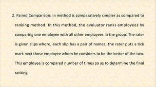 2. Paired Comparison: In method is comparatively simpler as compared to
ranking method. In this method, the evaluator rank...