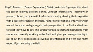 Step 2: Research (Career Exploration) Obtain an insider’s perspective about
the career field you are considering. Conduct ...