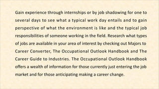 Gain experience through internships or by job shadowing for one to
several days to see what a typical work day entails and...