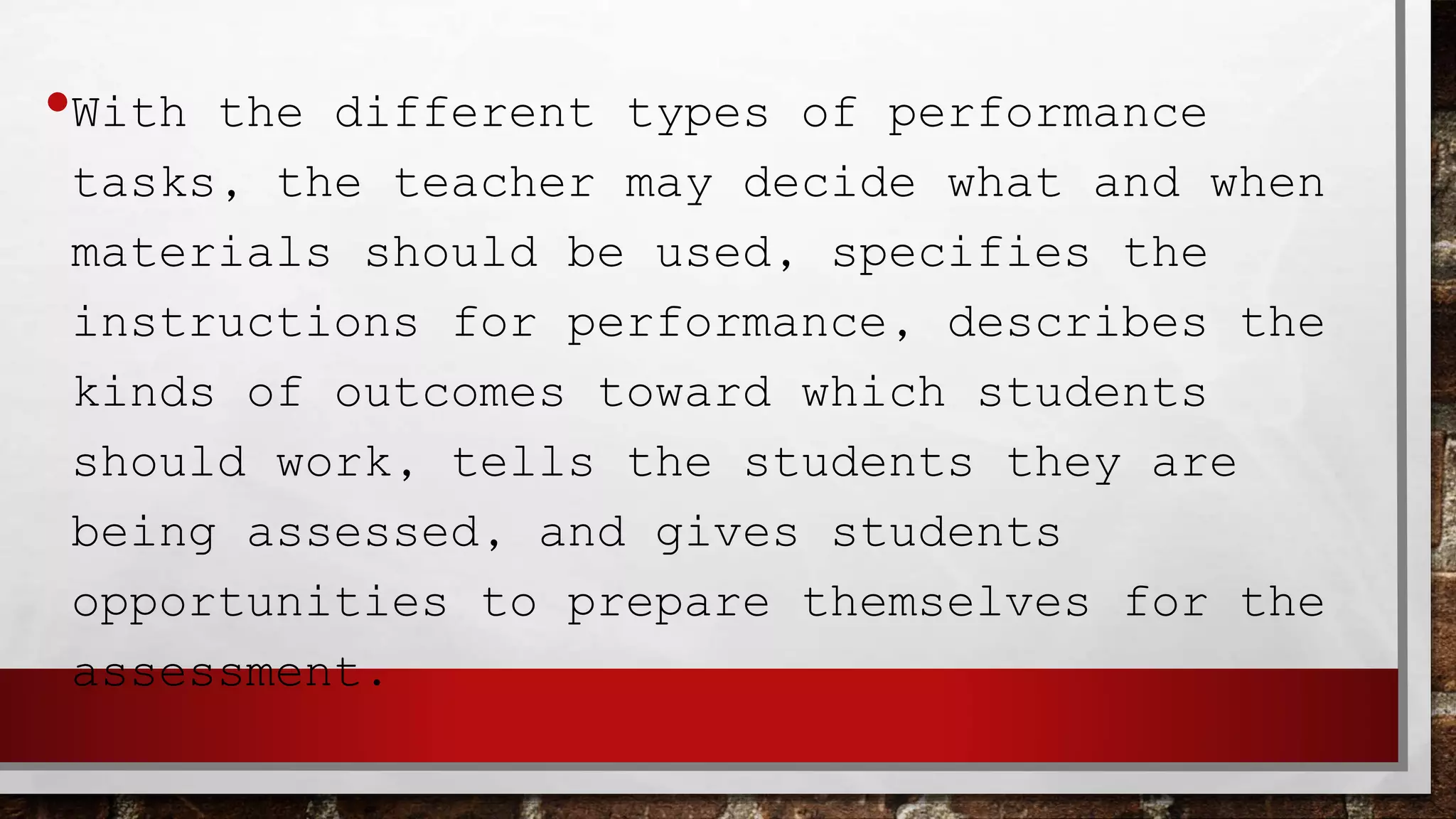 •With the different types of performance
tasks, the teacher may decide what and when
materials should be used, specifies the
instructions for performance, describes the
kinds of outcomes toward which students
should work, tells the students they are
being assessed, and gives students
opportunities to prepare themselves for the
assessment.
