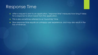 Response Time
 After a request is sent to an application, "response time" measures how long it takes
for a response to return back from the application.
 This is also sometimes referred to as "round-trip" time
 Slow response time equals an unhappy user experience, and may also result in the
loss of revenue.
 