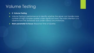 Volume Testing
 5. Volume Testing
 Volume Testing is performance to identify whether the server can handle more
number of high complex queries under significant load. The main intention is to
observe how the database acts under various circumstances.
 Main parameter to focus: Response Time of Queries
 