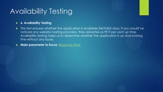 Availability Testing
 6. Availability Testing
 This test ensures whether the application is available 24x7x365 days. If you would’ve
noticed any website hosting providers, they advertise as 99.9 per cent up time.
Availability testing helps us to determine whether the application is up and running
fine without any issues.
 Main parameter to focus: Response Time
 