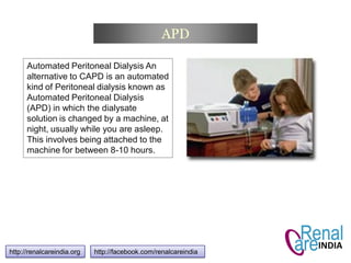 APD
http://renalcareindia.org http://facebook.com/renalcareindia
Automated Peritoneal Dialysis An
alternative to CAPD is an automated
kind of Peritoneal dialysis known as
Automated Peritoneal Dialysis
(APD) in which the dialysate
solution is changed by a machine, at
night, usually while you are asleep.
This involves being attached to the
machine for between 8-10 hours.
 