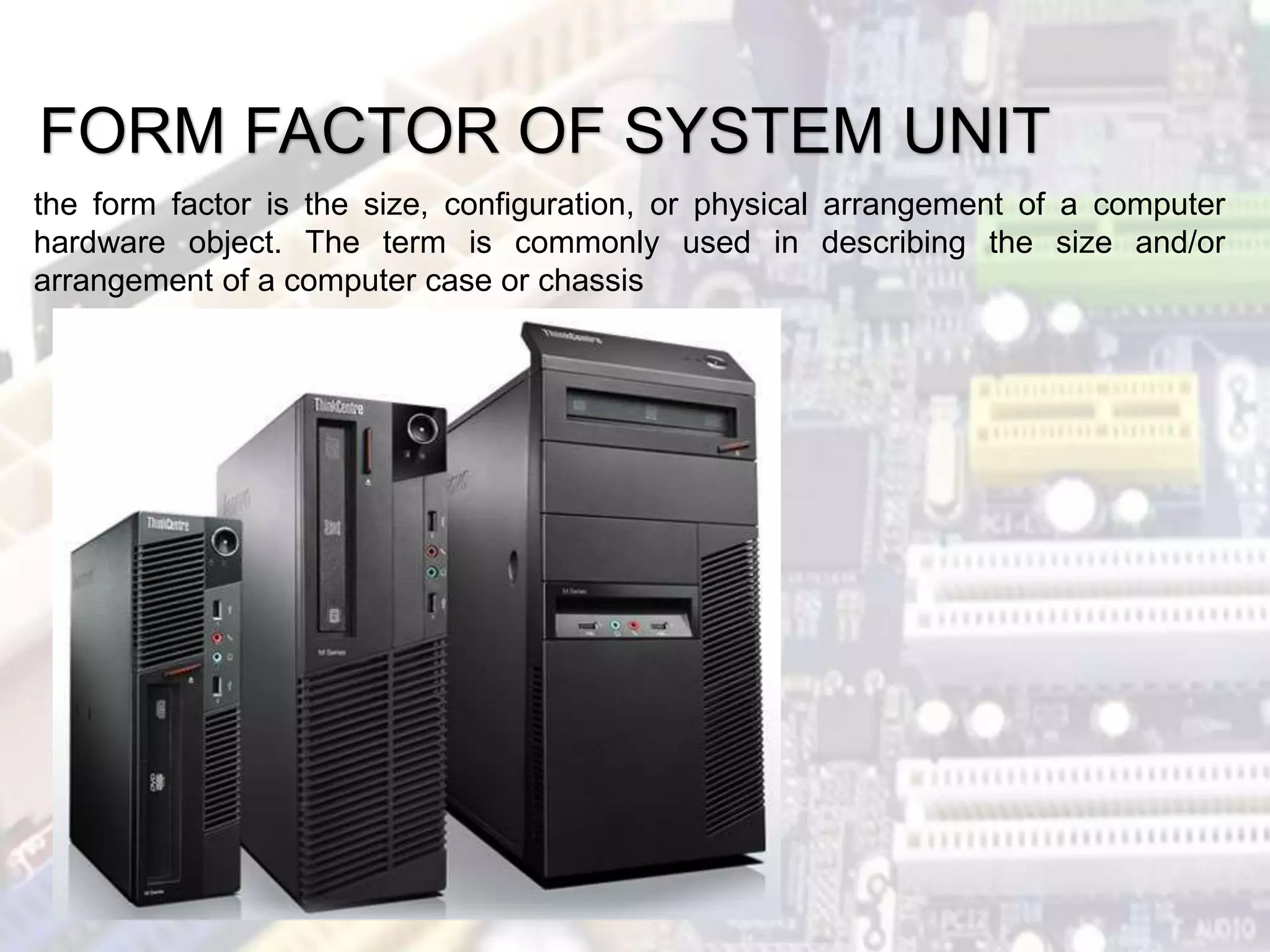 FORM FACTOR OF SYSTEM UNIT
the form factor is the size, configuration, or physical arrangement of a computer
hardware object. The term is commonly used in describing the size and/or
arrangement of a computer case or chassis
 