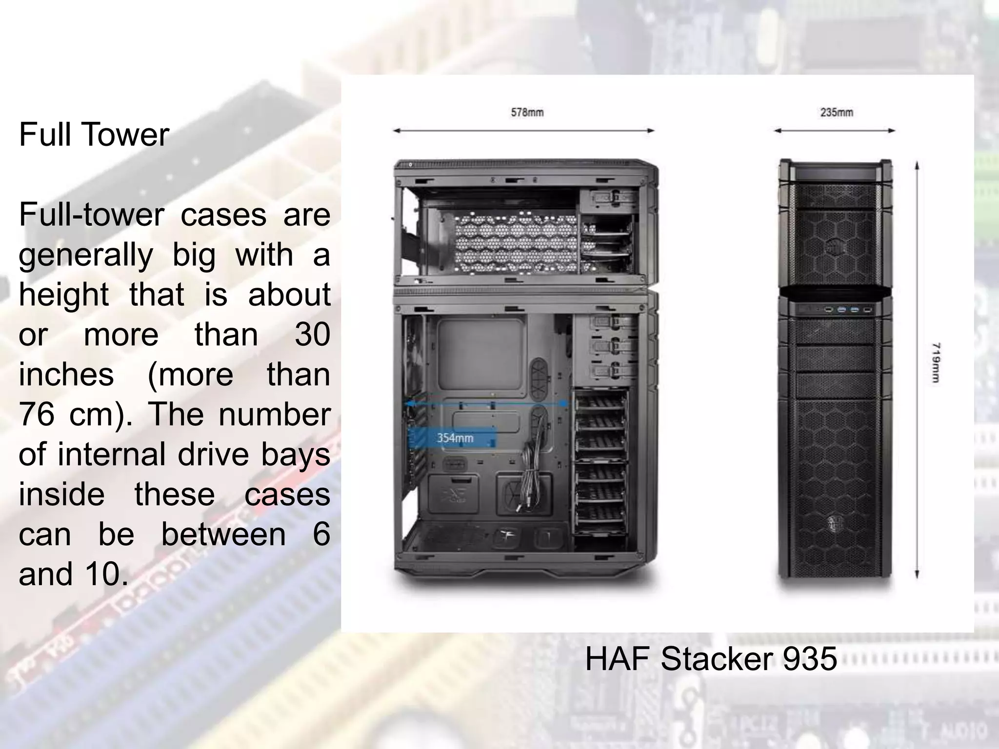 Full Tower
Full-tower cases are
generally big with a
height that is about
or more than 30
inches (more than
76 cm). The number
of internal drive bays
inside these cases
can be between 6
and 10.
HAF Stacker 935
 