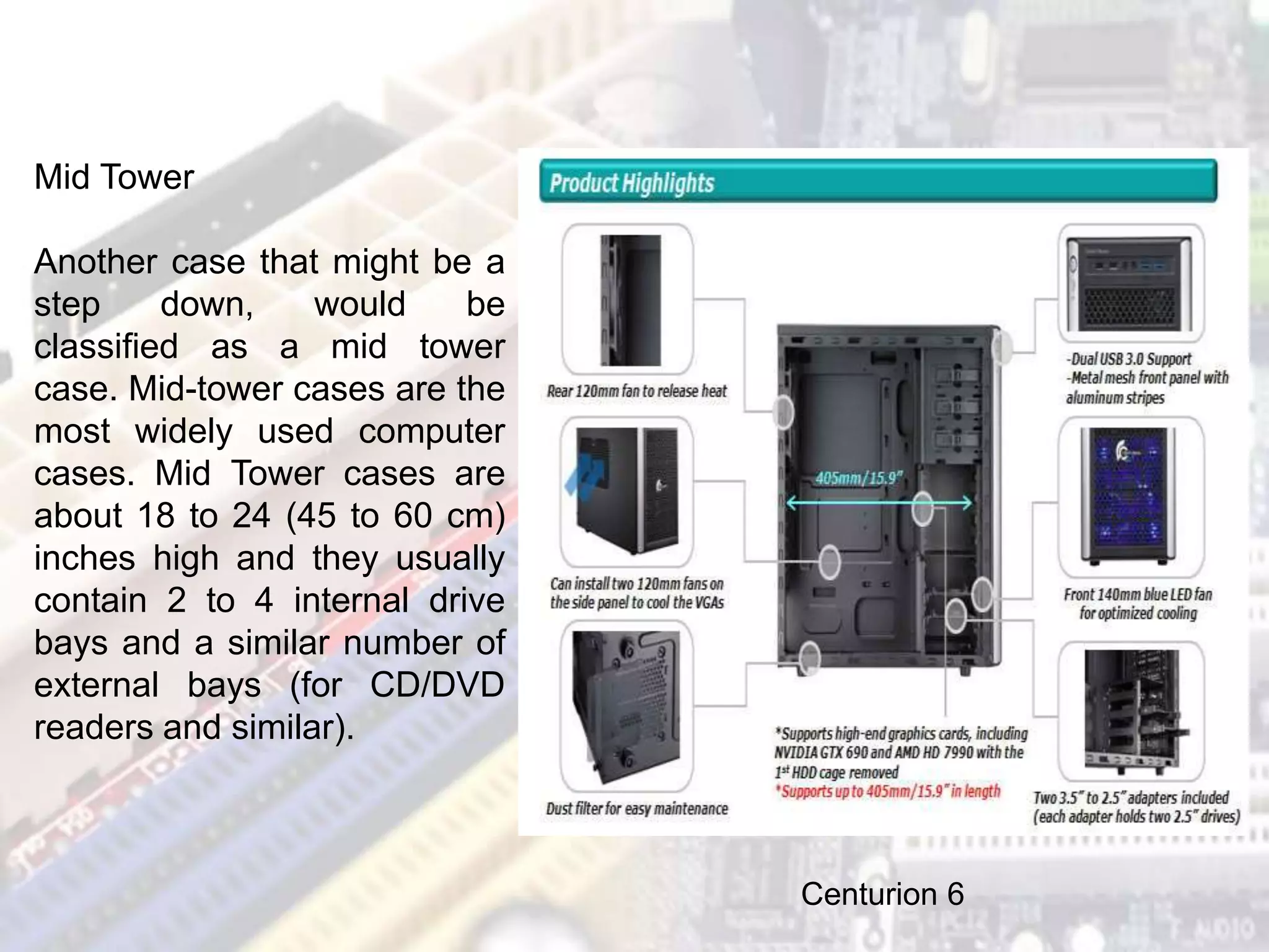 Mid Tower
Another case that might be a
step down, would be
classified as a mid tower
case. Mid-tower cases are the
most widely used computer
cases. Mid Tower cases are
about 18 to 24 (45 to 60 cm)
inches high and they usually
contain 2 to 4 internal drive
bays and a similar number of
external bays (for CD/DVD
readers and similar).
Centurion 6
 