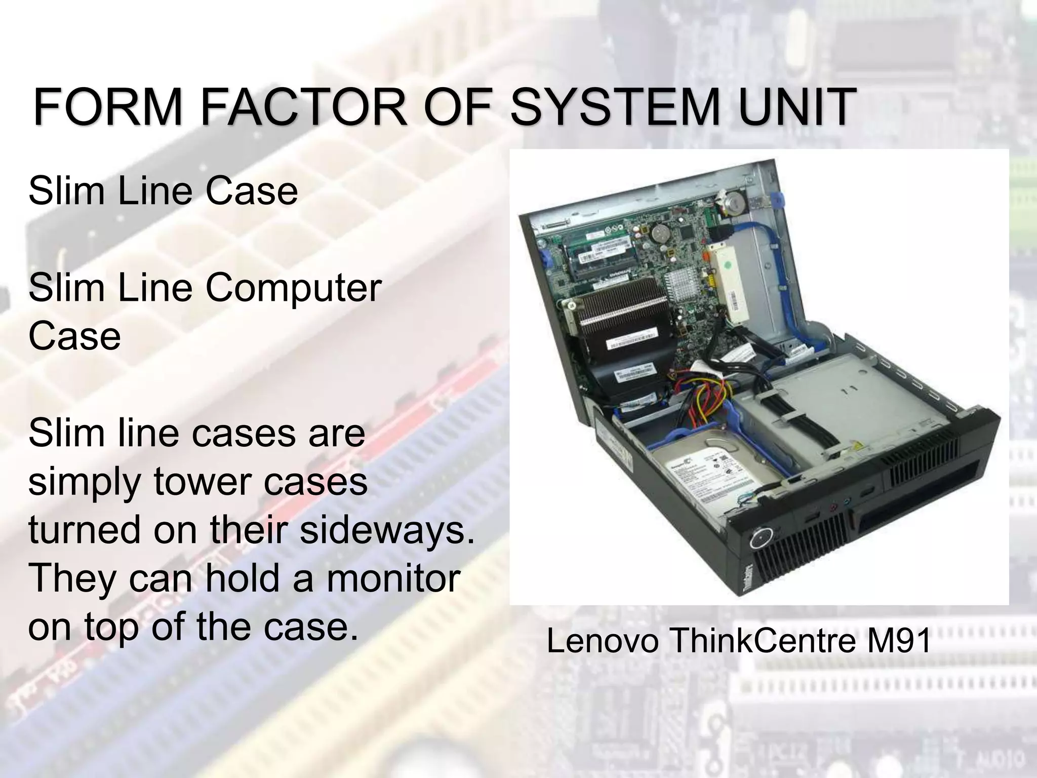 FORM FACTOR OF SYSTEM UNIT
Lenovo ThinkCentre M91
Slim Line Case
Slim Line Computer
Case
Slim line cases are
simply tower cases
turned on their sideways.
They can hold a monitor
on top of the case.
 