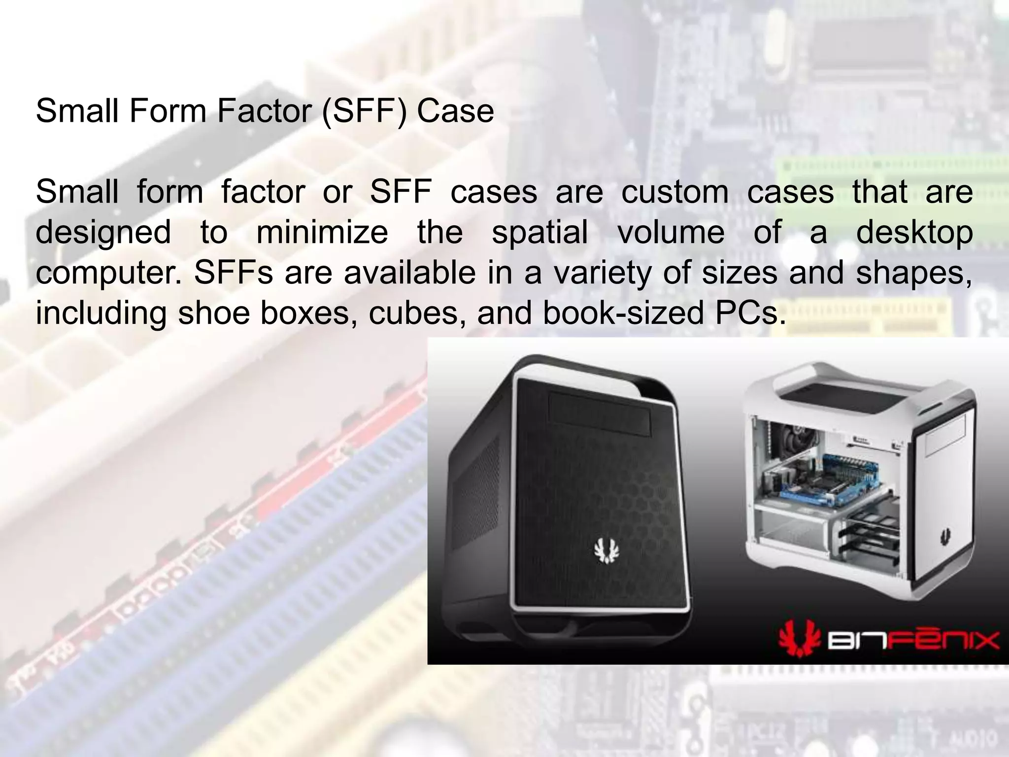 Small Form Factor (SFF) Case
Small form factor or SFF cases are custom cases that are
designed to minimize the spatial volume of a desktop
computer. SFFs are available in a variety of sizes and shapes,
including shoe boxes, cubes, and book-sized PCs.
 