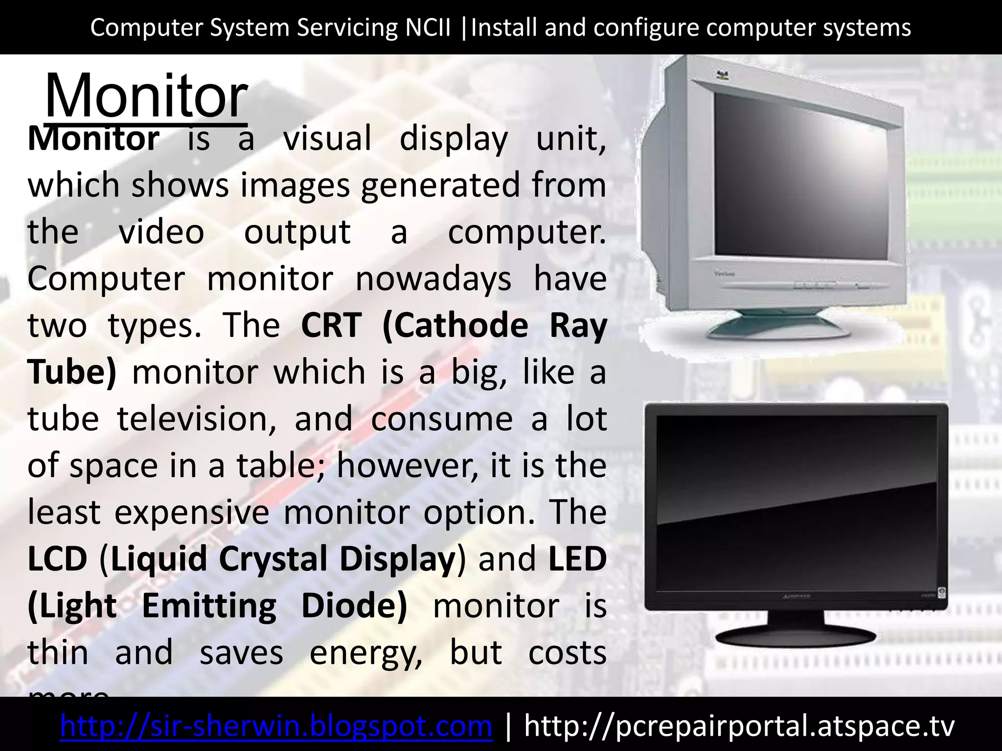 Monitor is a visual display unit,
which shows images generated from
the video output a computer.
Computer monitor nowadays have
two types. The CRT (Cathode Ray
Tube) monitor which is a big, like a
tube television, and consume a lot
of space in a table; however, it is the
least expensive monitor option. The
LCD (Liquid Crystal Display) and LED
(Light Emitting Diode) monitor is
thin and saves energy, but costs
more.
Monitor
http://sir-sherwin.blogspot.com | http://pcrepairportal.atspace.tv
Computer System Servicing NCII |Install and configure computer systems
 
