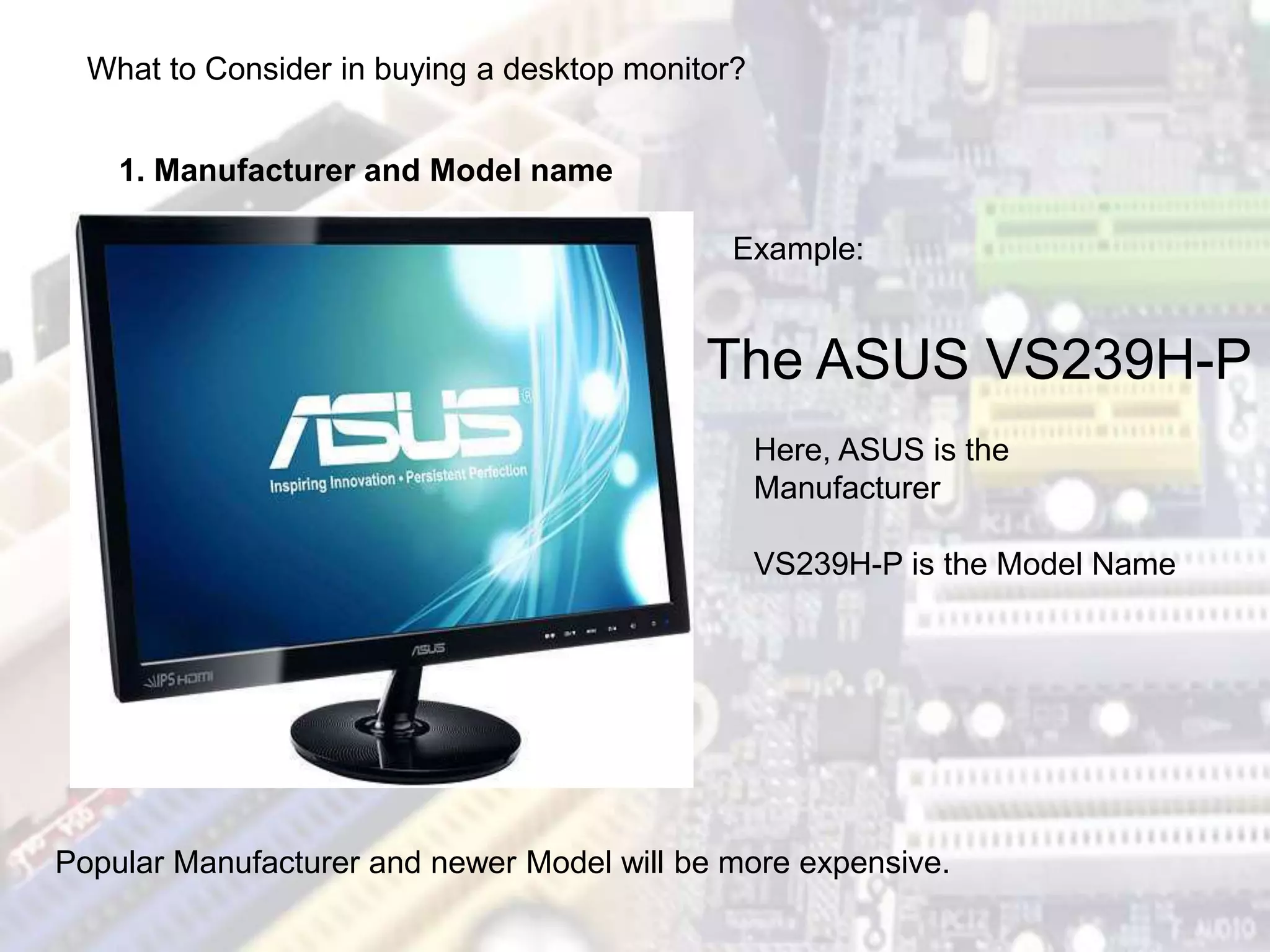 The ASUS VS239H-P
What to Consider in buying a desktop monitor?
1. Manufacturer and Model name
Example:
Here, ASUS is the
Manufacturer
VS239H-P is the Model Name
Popular Manufacturer and newer Model will be more expensive.
 