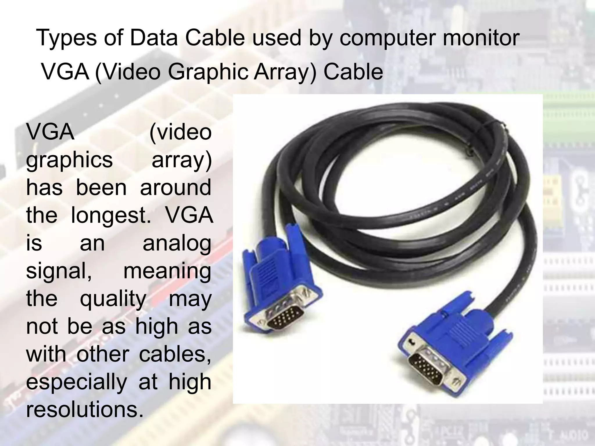 Types of Data Cable used by computer monitor
VGA (Video Graphic Array) Cable
VGA (video
graphics array)
has been around
the longest. VGA
is an analog
signal, meaning
the quality may
not be as high as
with other cables,
especially at high
resolutions.
 
