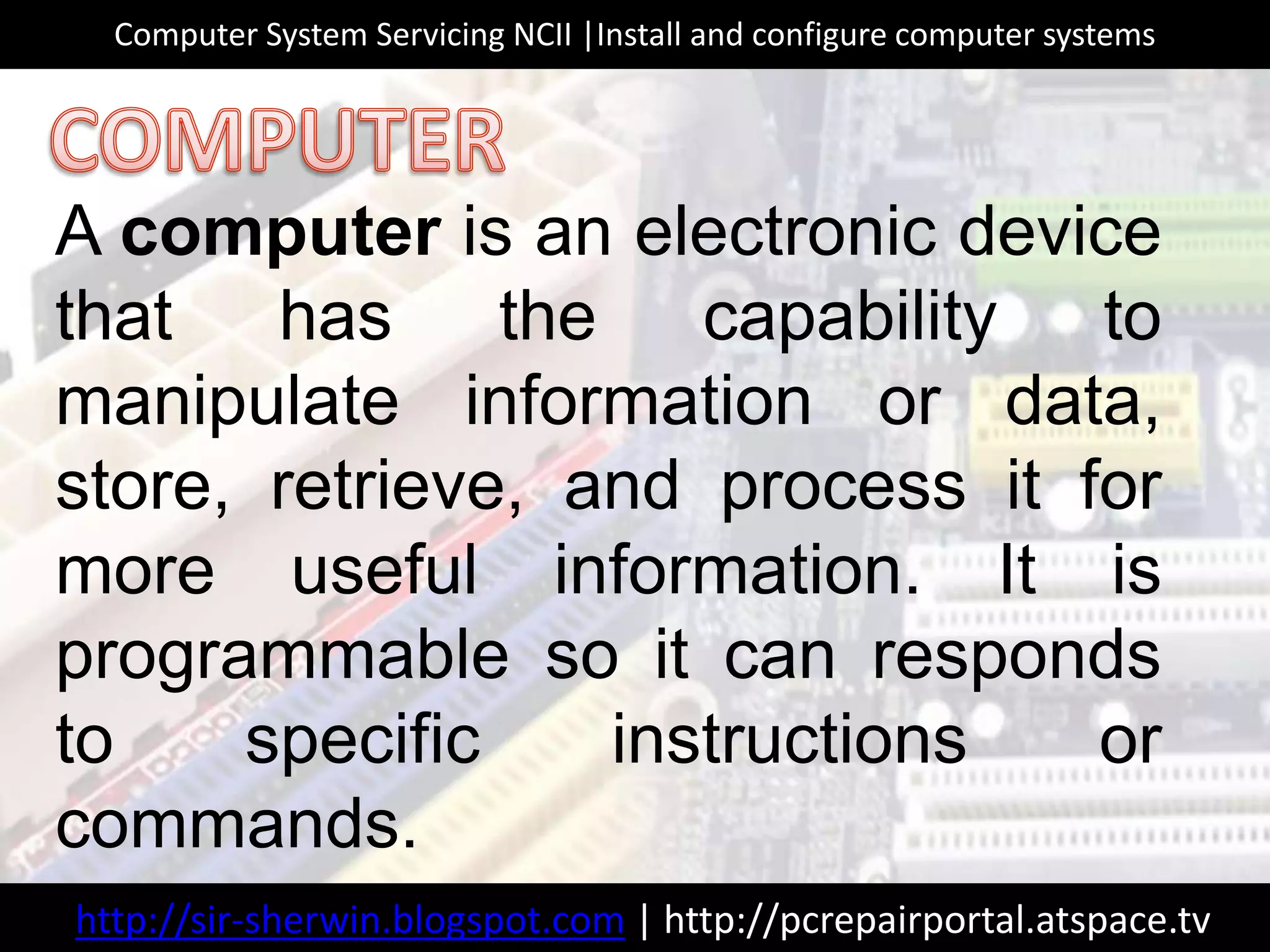 A computer is an electronic device
that has the capability to
manipulate information or data,
store, retrieve, and process it for
more useful information. It is
programmable so it can responds
to specific instructions or
commands.
http://sir-sherwin.blogspot.com | http://pcrepairportal.atspace.tv
Computer System Servicing NCII |Install and configure computer systems
 