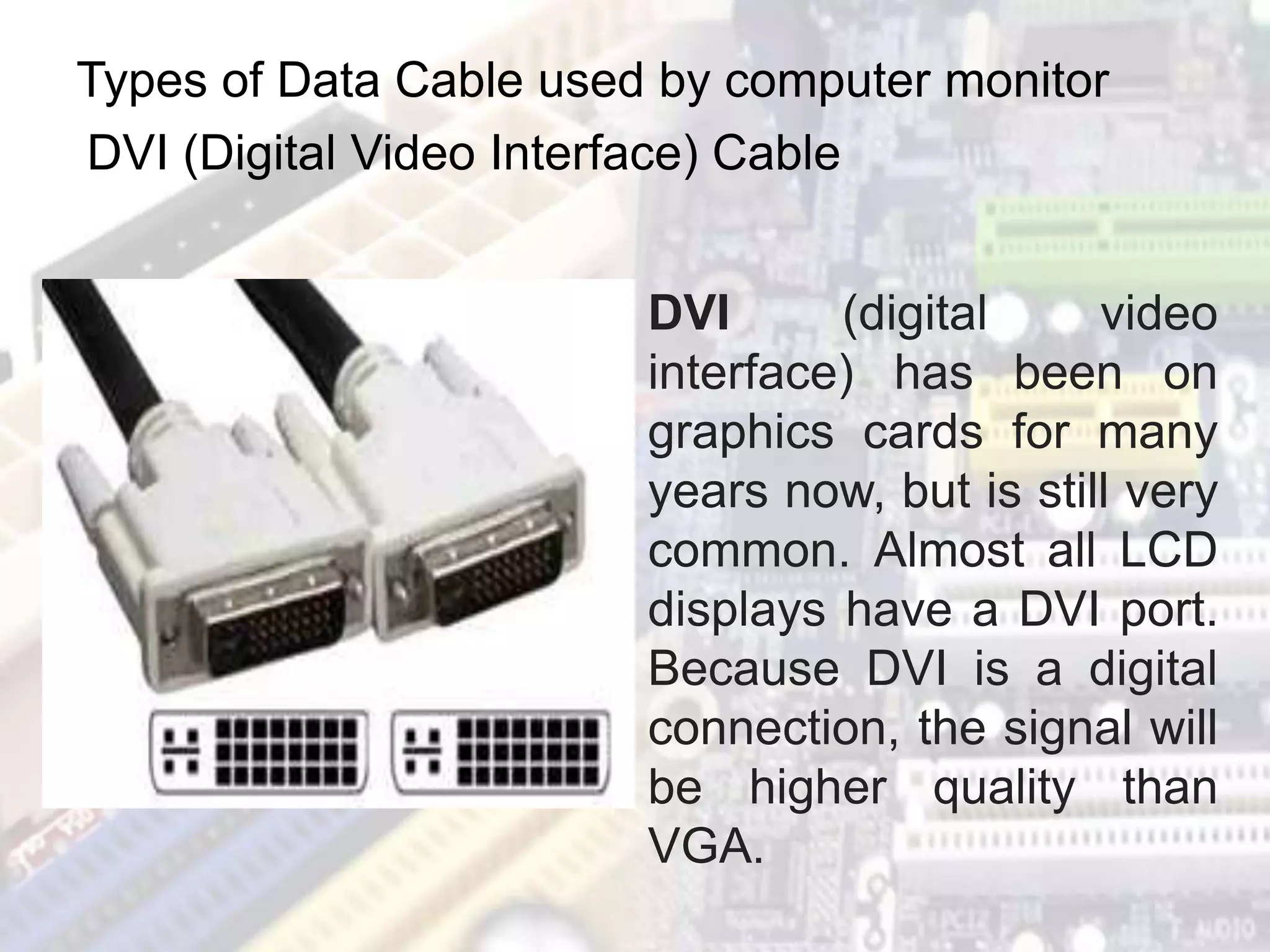 Types of Data Cable used by computer monitor
DVI (Digital Video Interface) Cable
DVI (digital video
interface) has been on
graphics cards for many
years now, but is still very
common. Almost all LCD
displays have a DVI port.
Because DVI is a digital
connection, the signal will
be higher quality than
VGA.
 
