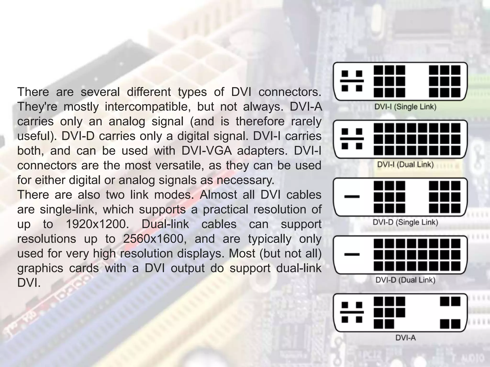 There are several different types of DVI connectors.
They're mostly intercompatible, but not always. DVI-A
carries only an analog signal (and is therefore rarely
useful). DVI-D carries only a digital signal. DVI-I carries
both, and can be used with DVI-VGA adapters. DVI-I
connectors are the most versatile, as they can be used
for either digital or analog signals as necessary.
There are also two link modes. Almost all DVI cables
are single-link, which supports a practical resolution of
up to 1920x1200. Dual-link cables can support
resolutions up to 2560x1600, and are typically only
used for very high resolution displays. Most (but not all)
graphics cards with a DVI output do support dual-link
DVI.
 