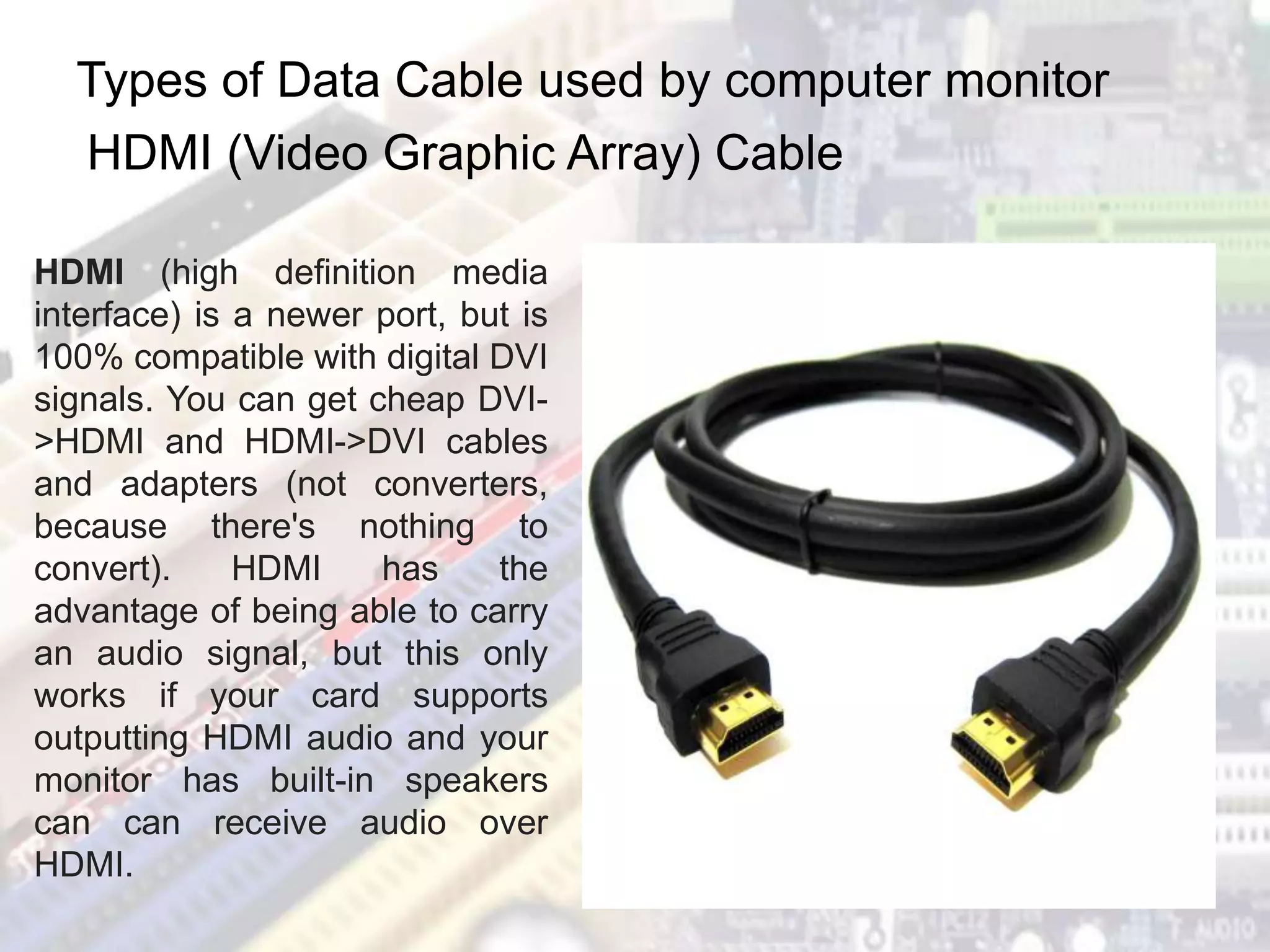 Types of Data Cable used by computer monitor
HDMI (Video Graphic Array) Cable
HDMI (high definition media
interface) is a newer port, but is
100% compatible with digital DVI
signals. You can get cheap DVI-
>HDMI and HDMI->DVI cables
and adapters (not converters,
because there's nothing to
convert). HDMI has the
advantage of being able to carry
an audio signal, but this only
works if your card supports
outputting HDMI audio and your
monitor has built-in speakers
can can receive audio over
HDMI.
 
