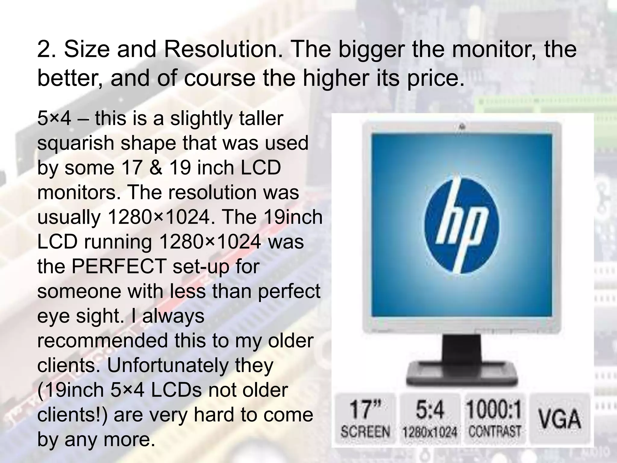 5×4 – this is a slightly taller
squarish shape that was used
by some 17 & 19 inch LCD
monitors. The resolution was
usually 1280×1024. The 19inch
LCD running 1280×1024 was
the PERFECT set-up for
someone with less than perfect
eye sight. I always
recommended this to my older
clients. Unfortunately they
(19inch 5×4 LCDs not older
clients!) are very hard to come
by any more.
2. Size and Resolution. The bigger the monitor, the
better, and of course the higher its price.
 