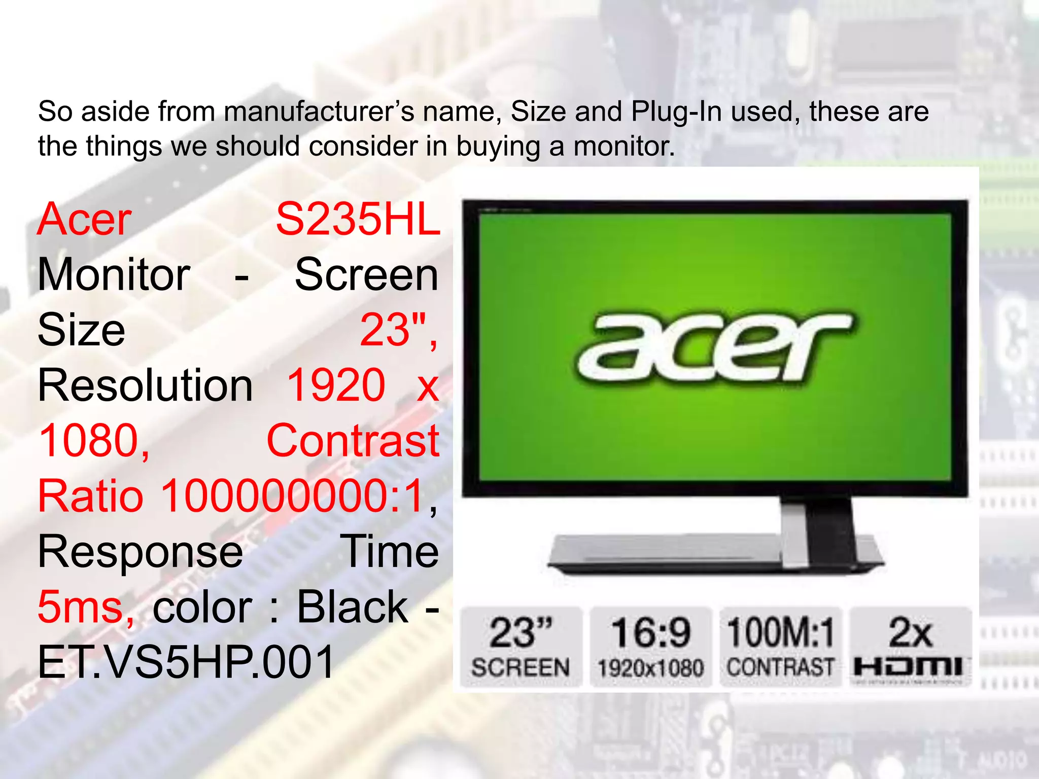 Acer S235HL
Monitor - Screen
Size 23",
Resolution 1920 x
1080, Contrast
Ratio 100000000:1,
Response Time
5ms, color : Black -
ET.VS5HP.001
So aside from manufacturer’s name, Size and Plug-In used, these are
the things we should consider in buying a monitor.
 