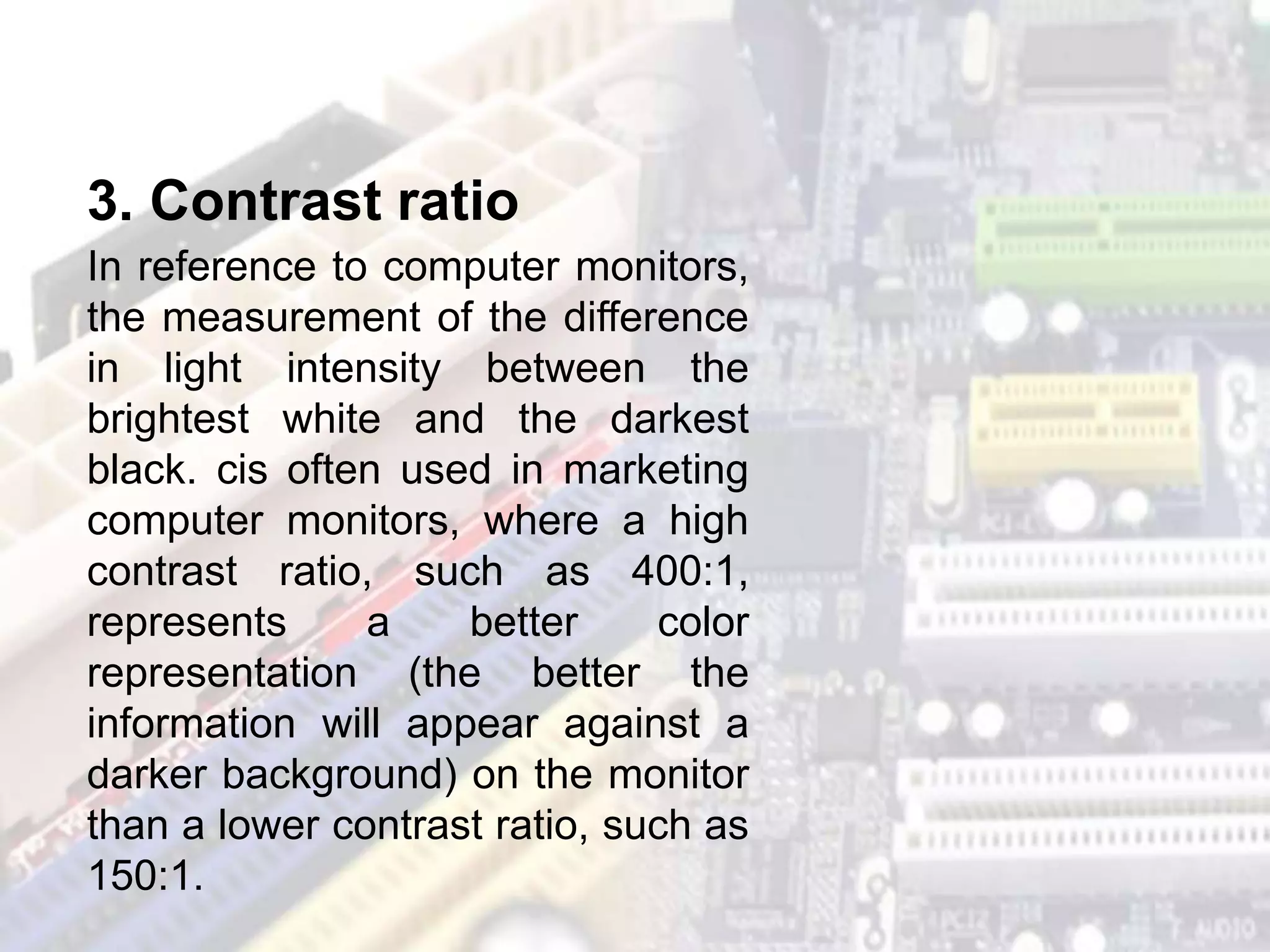 In reference to computer monitors,
the measurement of the difference
in light intensity between the
brightest white and the darkest
black. cis often used in marketing
computer monitors, where a high
contrast ratio, such as 400:1,
represents a better color
representation (the better the
information will appear against a
darker background) on the monitor
than a lower contrast ratio, such as
150:1.
3. Contrast ratio
 