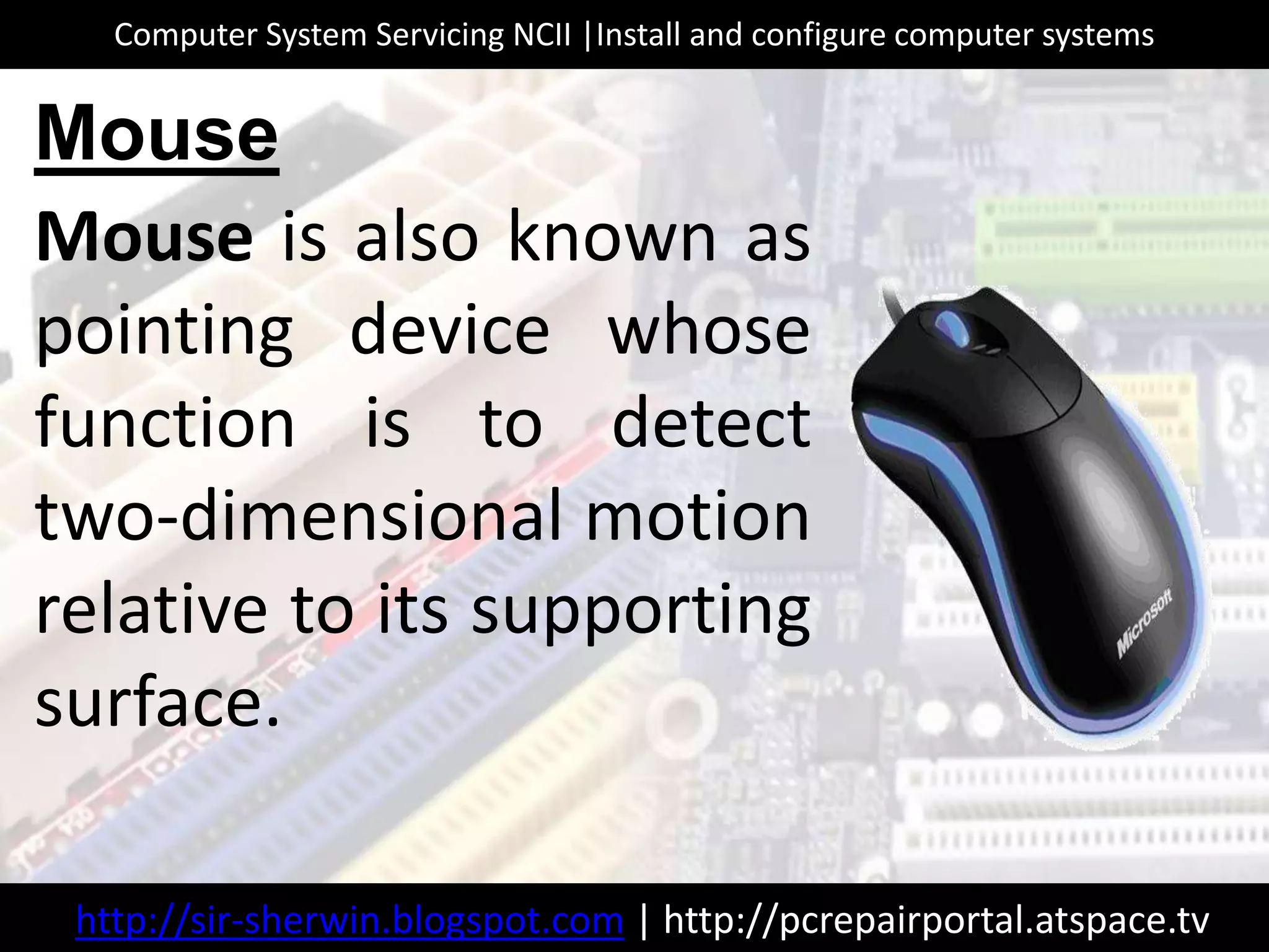 Mouse is also known as
pointing device whose
function is to detect
two-dimensional motion
relative to its supporting
surface.
Mouse
http://sir-sherwin.blogspot.com | http://pcrepairportal.atspace.tv
Computer System Servicing NCII |Install and configure computer systems
 
