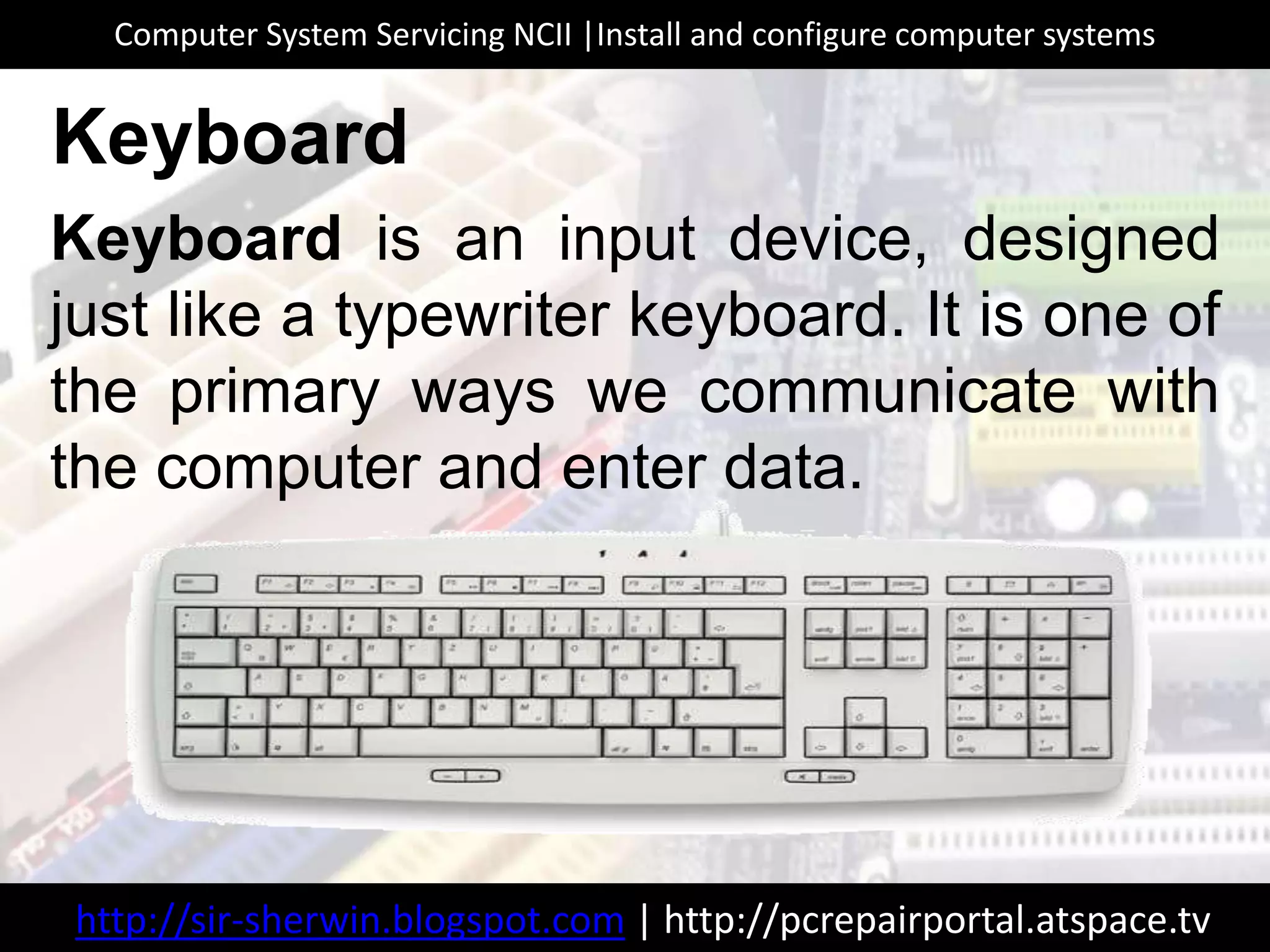 Keyboard is an input device, designed
just like a typewriter keyboard. It is one of
the primary ways we communicate with
the computer and enter data.
Keyboard
http://sir-sherwin.blogspot.com | http://pcrepairportal.atspace.tv
Computer System Servicing NCII |Install and configure computer systems
 