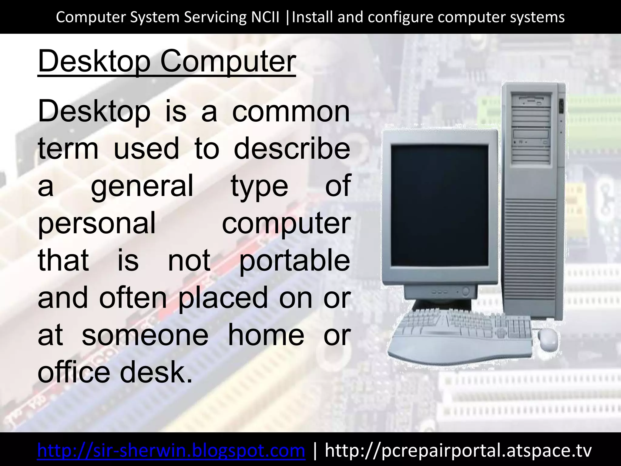 Desktop is a common
term used to describe
a general type of
personal computer
that is not portable
and often placed on or
at someone home or
office desk.
Desktop Computer
http://sir-sherwin.blogspot.com | http://pcrepairportal.atspace.tv
Computer System Servicing NCII |Install and configure computer systems
 