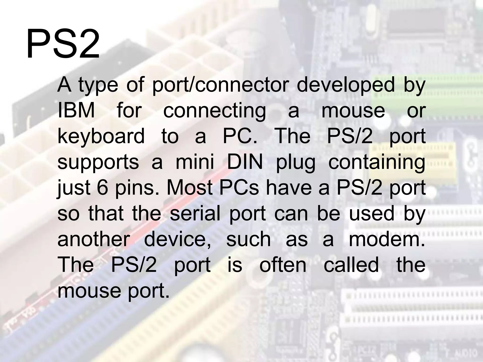 A type of port/connector developed by
IBM for connecting a mouse or
keyboard to a PC. The PS/2 port
supports a mini DIN plug containing
just 6 pins. Most PCs have a PS/2 port
so that the serial port can be used by
another device, such as a modem.
The PS/2 port is often called the
mouse port.
PS2
 