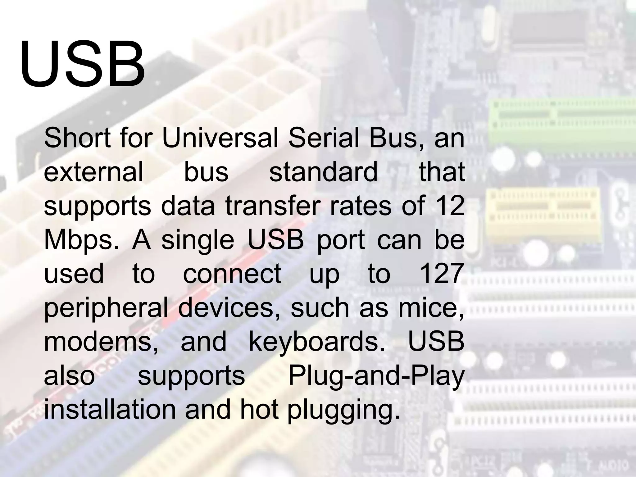 Short for Universal Serial Bus, an
external bus standard that
supports data transfer rates of 12
Mbps. A single USB port can be
used to connect up to 127
peripheral devices, such as mice,
modems, and keyboards. USB
also supports Plug-and-Play
installation and hot plugging.
USB
 