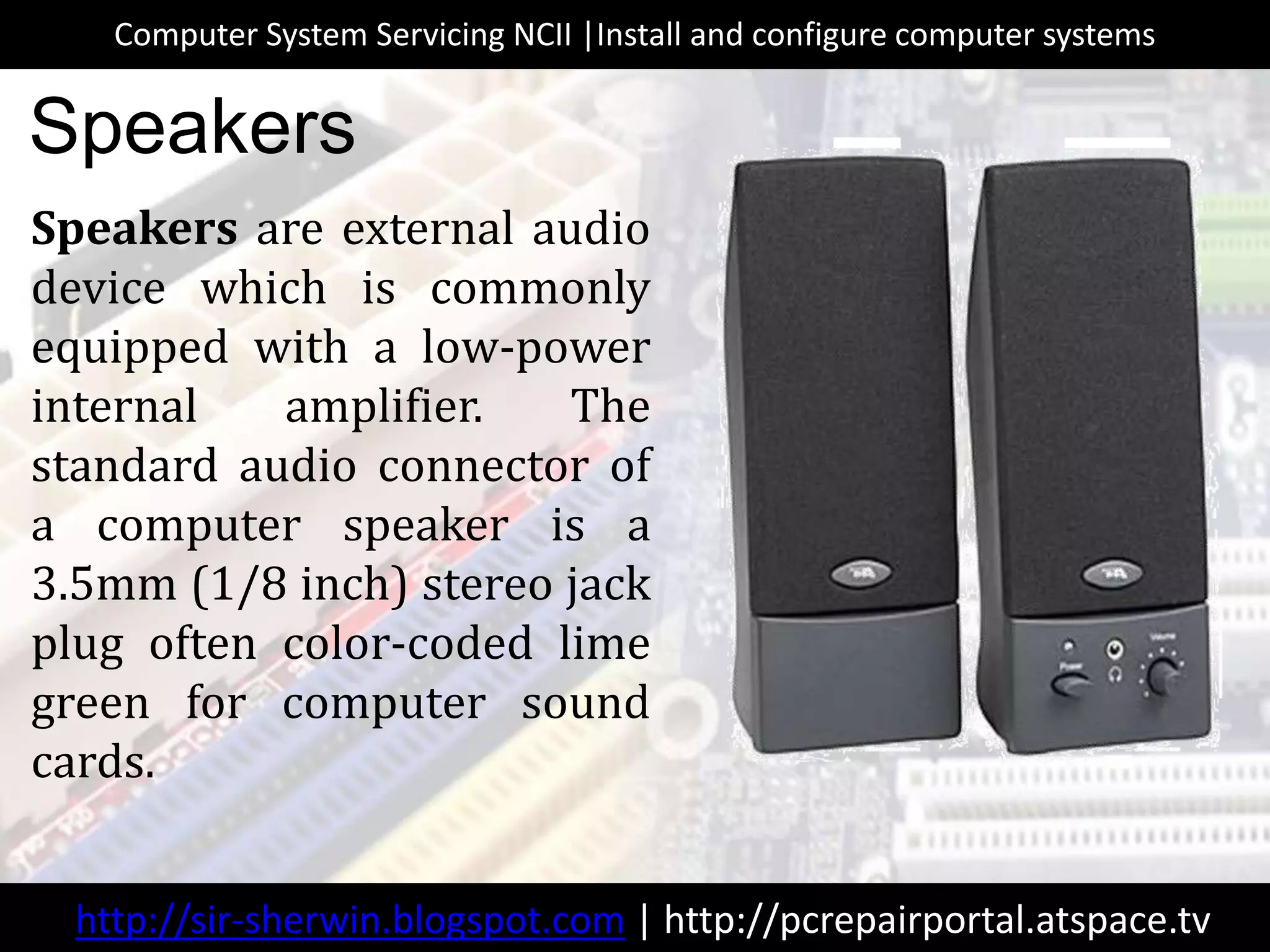 Speakers are external audio
device which is commonly
equipped with a low-power
internal amplifier. The
standard audio connector of
a computer speaker is a
3.5mm (1/8 inch) stereo jack
plug often color-coded lime
green for computer sound
cards.
Speakers
http://sir-sherwin.blogspot.com | http://pcrepairportal.atspace.tv
Computer System Servicing NCII |Install and configure computer systems
 