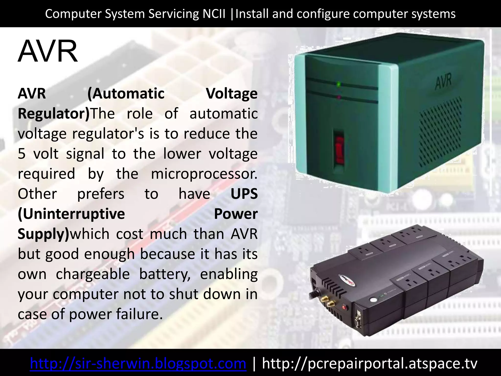 AVR (Automatic Voltage
Regulator)The role of automatic
voltage regulator's is to reduce the
5 volt signal to the lower voltage
required by the microprocessor.
Other prefers to have UPS
(Uninterruptive Power
Supply)which cost much than AVR
but good enough because it has its
own chargeable battery, enabling
your computer not to shut down in
case of power failure.
AVR
http://sir-sherwin.blogspot.com | http://pcrepairportal.atspace.tv
Computer System Servicing NCII |Install and configure computer systems
 