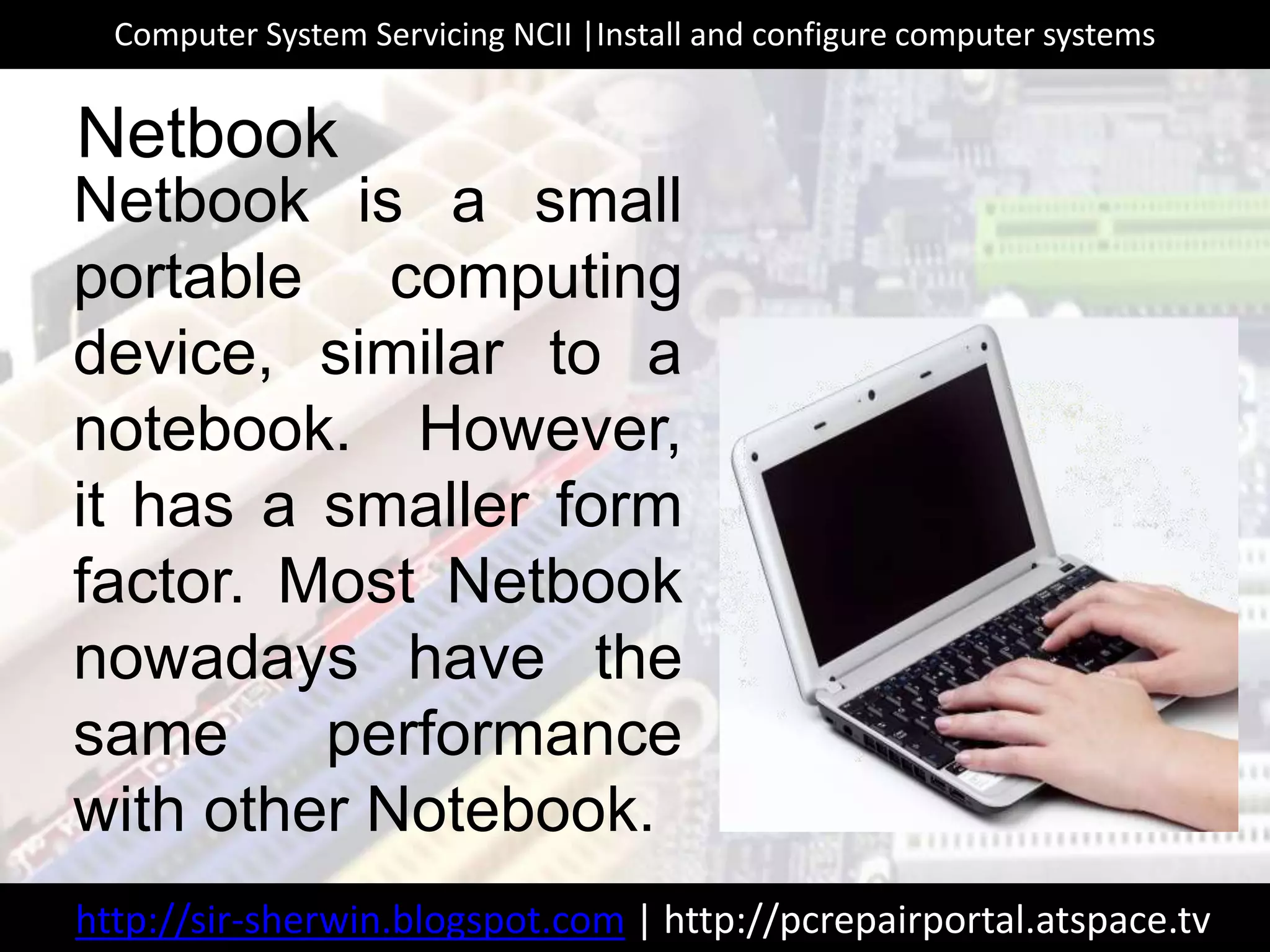 Netbook is a small
portable computing
device, similar to a
notebook. However,
it has a smaller form
factor. Most Netbook
nowadays have the
same performance
with other Notebook.
Netbook
http://sir-sherwin.blogspot.com | http://pcrepairportal.atspace.tv
Computer System Servicing NCII |Install and configure computer systems
 