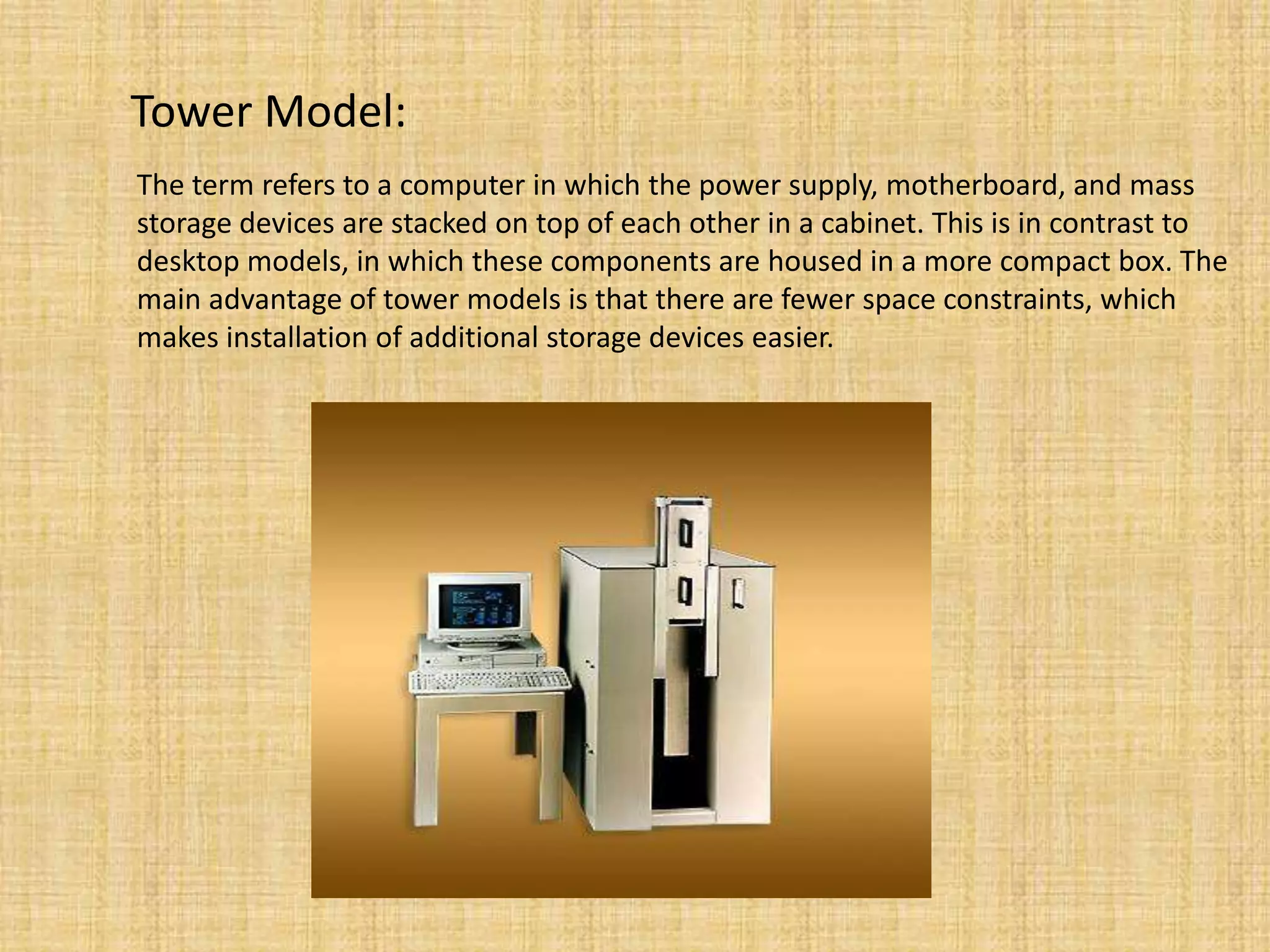 Tower Model:
The term refers to a computer in which the power supply, motherboard, and mass
storage devices are stacked on top of each other in a cabinet. This is in contrast to
desktop models, in which these components are housed in a more compact box. The
main advantage of tower models is that there are fewer space constraints, which
makes installation of additional storage devices easier.
 