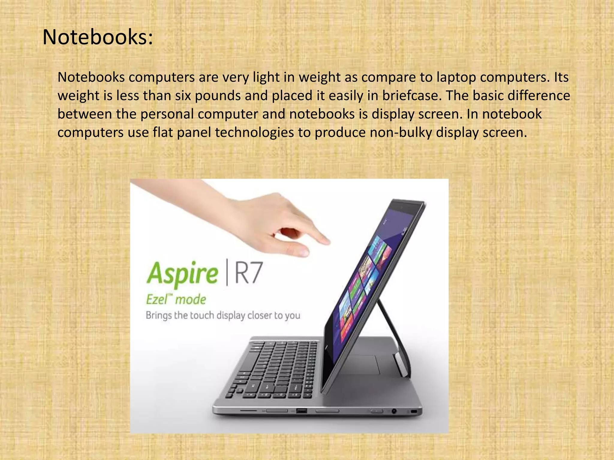 Notebooks:
Notebooks computers are very light in weight as compare to laptop computers. Its
weight is less than six pounds and placed it easily in briefcase. The basic difference
between the personal computer and notebooks is display screen. In notebook
computers use flat panel technologies to produce non-bulky display screen.
 