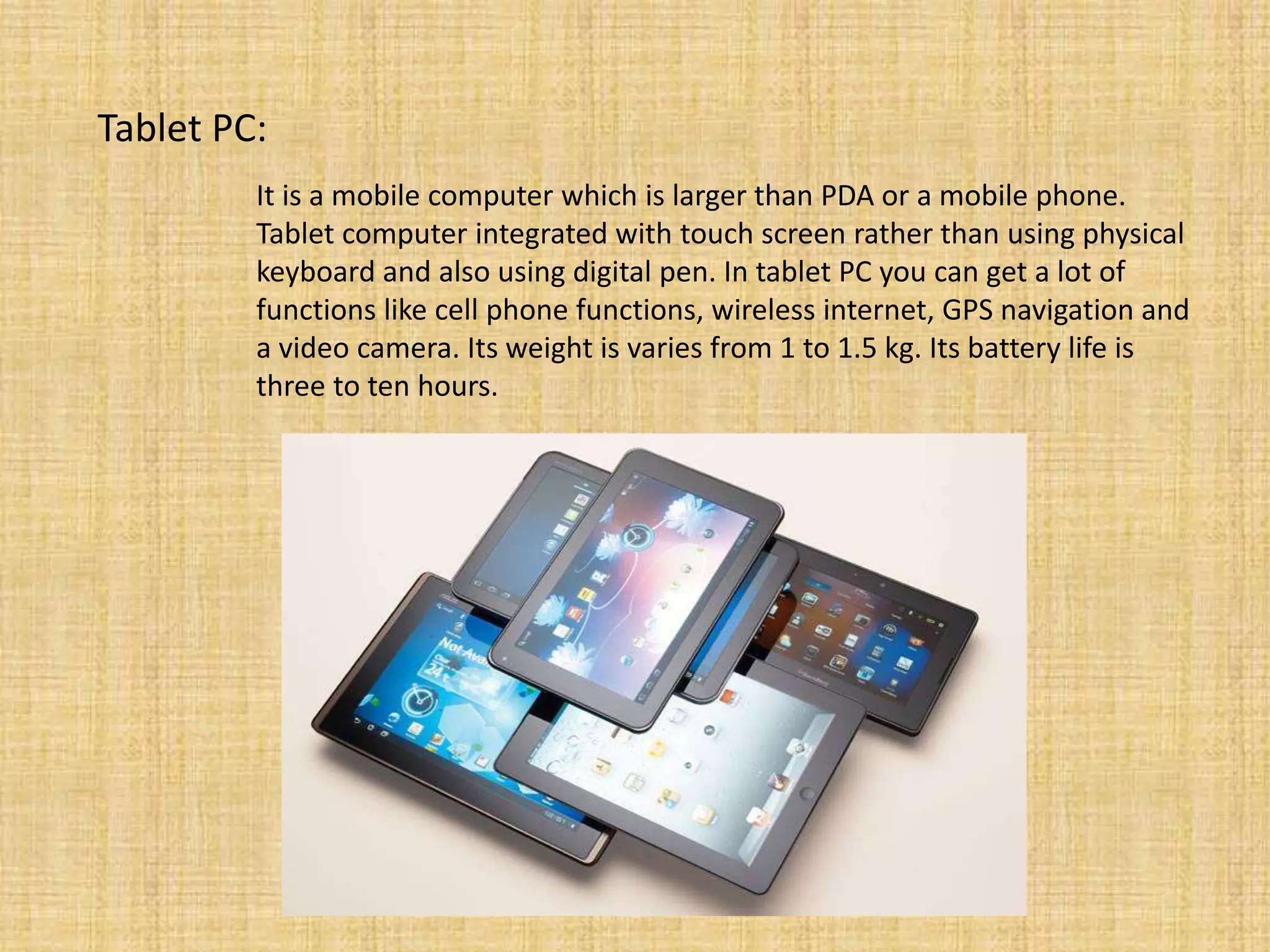 Tablet PC:
It is a mobile computer which is larger than PDA or a mobile phone.
Tablet computer integrated with touch screen rather than using physical
keyboard and also using digital pen. In tablet PC you can get a lot of
functions like cell phone functions, wireless internet, GPS navigation and
a video camera. Its weight is varies from 1 to 1.5 kg. Its battery life is
three to ten hours.
 