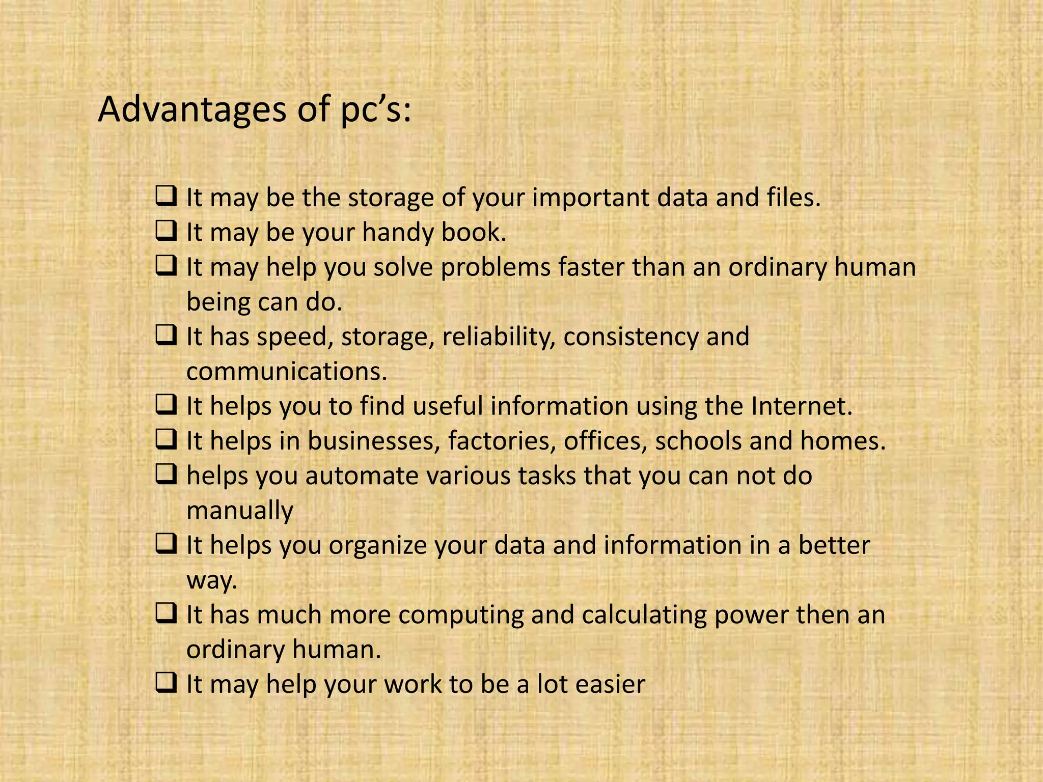 Advantages of pc’s:
 It may be the storage of your important data and files.
 It may be your handy book.
 It may help you solve problems faster than an ordinary human
being can do.
 It has speed, storage, reliability, consistency and
communications.
 It helps you to find useful information using the Internet.
 It helps in businesses, factories, offices, schools and homes.
 helps you automate various tasks that you can not do
manually
 It helps you organize your data and information in a better
way.
 It has much more computing and calculating power then an
ordinary human.
 It may help your work to be a lot easier
 