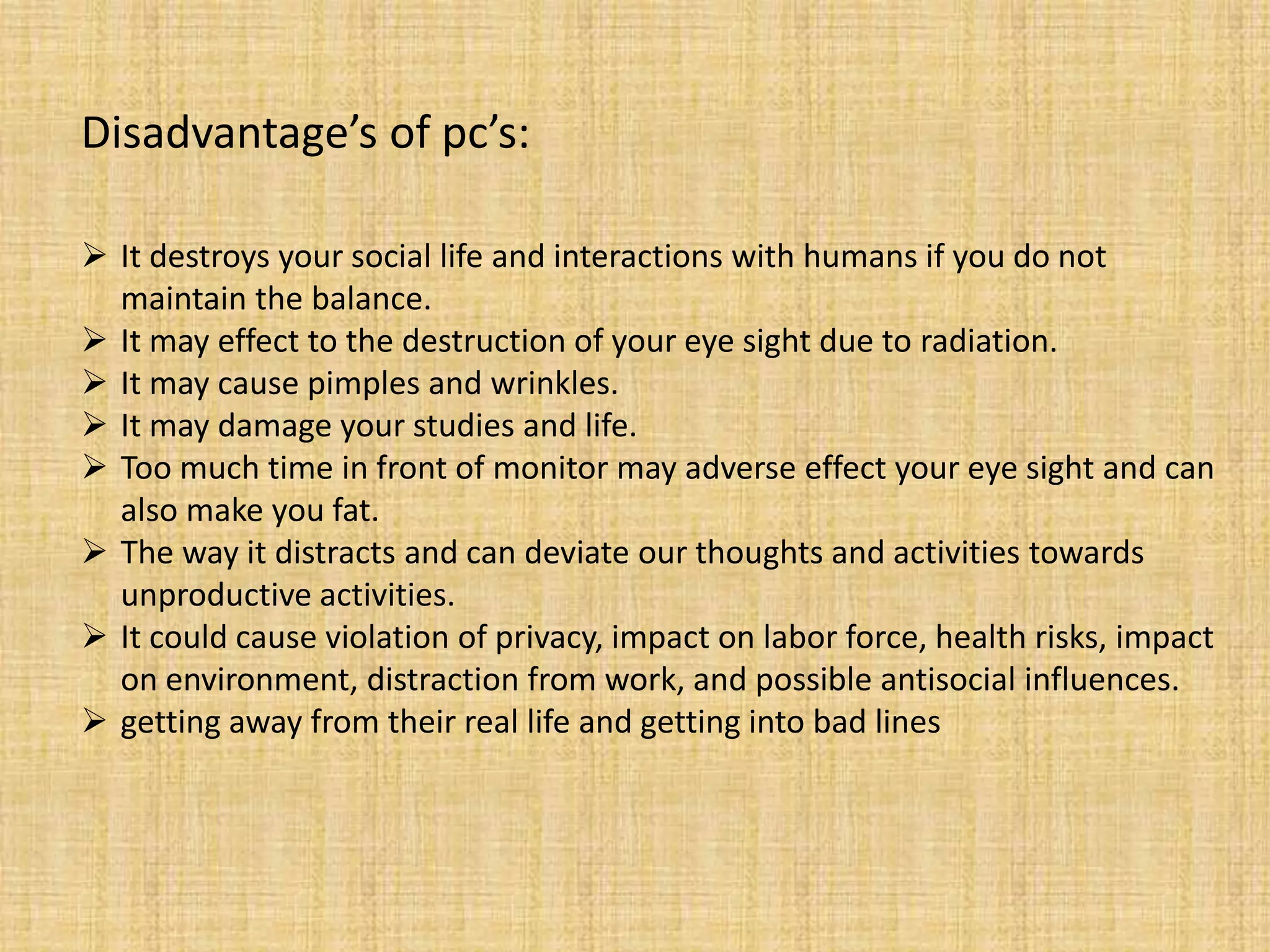 Disadvantage’s of pc’s:
 It destroys your social life and interactions with humans if you do not
maintain the balance.
 It may effect to the destruction of your eye sight due to radiation.
 It may cause pimples and wrinkles.
 It may damage your studies and life.
 Too much time in front of monitor may adverse effect your eye sight and can
also make you fat.
 The way it distracts and can deviate our thoughts and activities towards
unproductive activities.
 It could cause violation of privacy, impact on labor force, health risks, impact
on environment, distraction from work, and possible antisocial influences.
 getting away from their real life and getting into bad lines
 