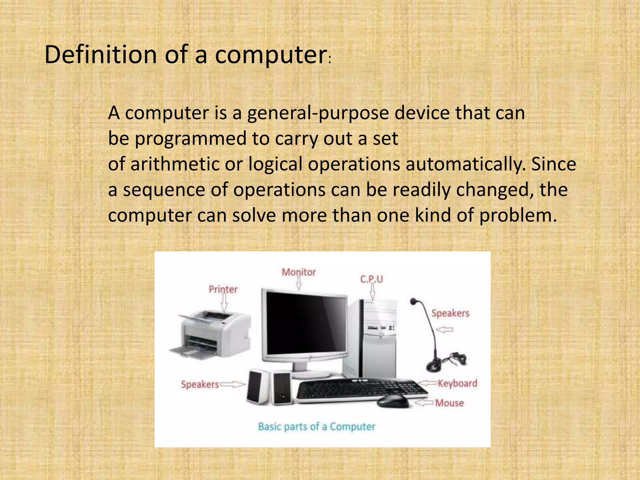 Definition of a computer:
A computer is a general-purpose device that can
be programmed to carry out a set
of arithmetic or logical operations automatically. Since
a sequence of operations can be readily changed, the
computer can solve more than one kind of problem.
 