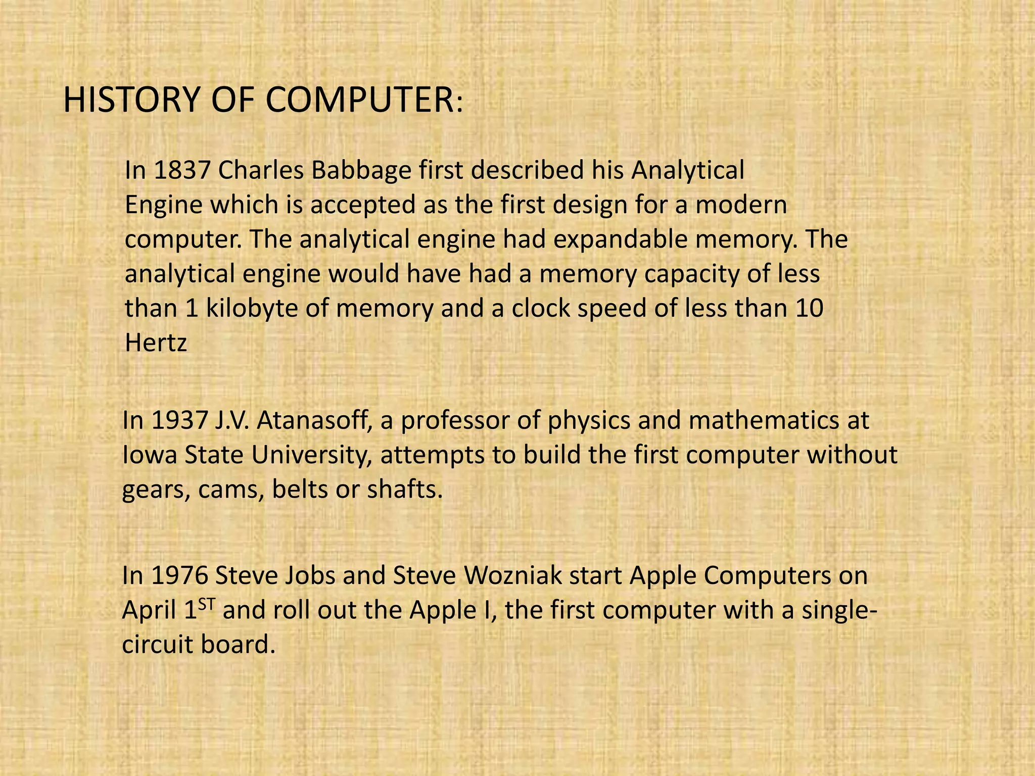 HISTORY OF COMPUTER:
In 1837 Charles Babbage first described his Analytical
Engine which is accepted as the first design for a modern
computer. The analytical engine had expandable memory. The
analytical engine would have had a memory capacity of less
than 1 kilobyte of memory and a clock speed of less than 10
Hertz
In 1937 J.V. Atanasoff, a professor of physics and mathematics at
Iowa State University, attempts to build the first computer without
gears, cams, belts or shafts.
In 1976 Steve Jobs and Steve Wozniak start Apple Computers on
April 1ST and roll out the Apple I, the first computer with a single-
circuit board.
 