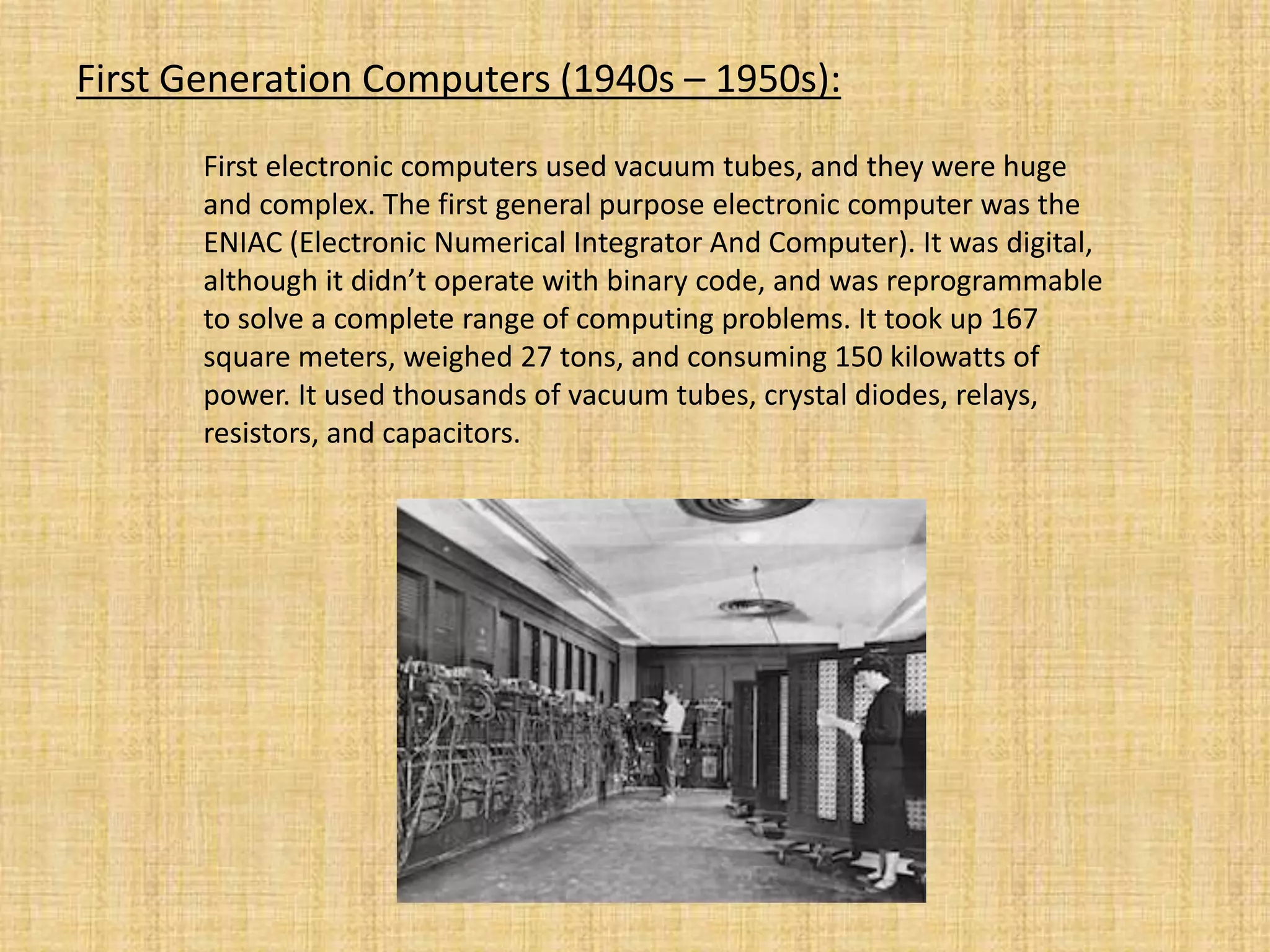 First Generation Computers (1940s – 1950s):
First electronic computers used vacuum tubes, and they were huge
and complex. The first general purpose electronic computer was the
ENIAC (Electronic Numerical Integrator And Computer). It was digital,
although it didn’t operate with binary code, and was reprogrammable
to solve a complete range of computing problems. It took up 167
square meters, weighed 27 tons, and consuming 150 kilowatts of
power. It used thousands of vacuum tubes, crystal diodes, relays,
resistors, and capacitors.
 