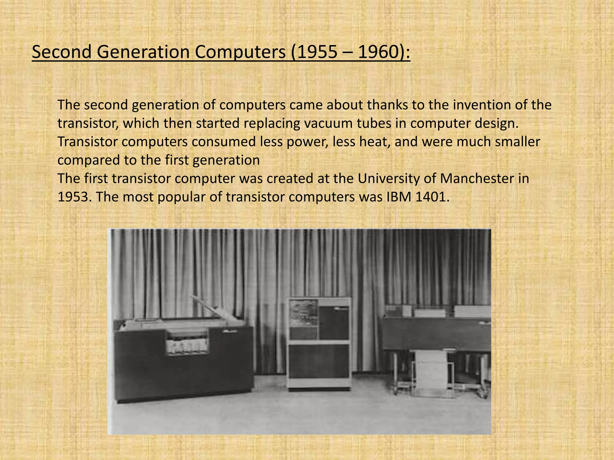 Second Generation Computers (1955 – 1960):
The second generation of computers came about thanks to the invention of the
transistor, which then started replacing vacuum tubes in computer design.
Transistor computers consumed less power, less heat, and were much smaller
compared to the first generation
The first transistor computer was created at the University of Manchester in
1953. The most popular of transistor computers was IBM 1401.
 