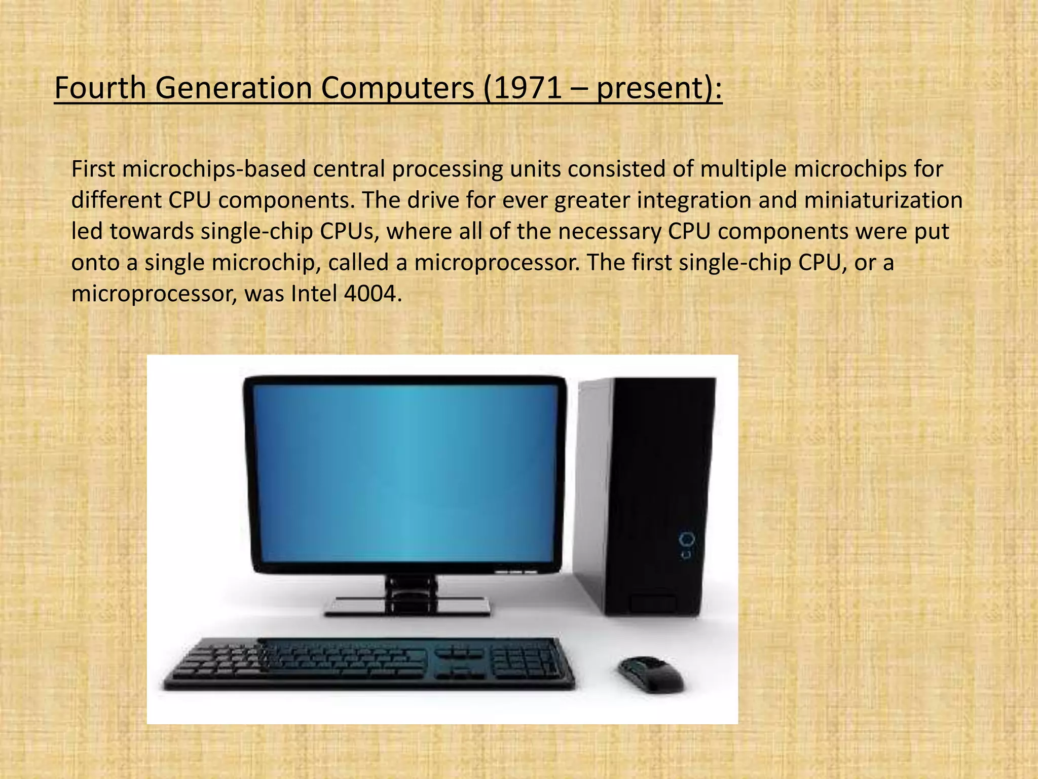 Fourth Generation Computers (1971 – present):
First microchips-based central processing units consisted of multiple microchips for
different CPU components. The drive for ever greater integration and miniaturization
led towards single-chip CPUs, where all of the necessary CPU components were put
onto a single microchip, called a microprocessor. The first single-chip CPU, or a
microprocessor, was Intel 4004.
 