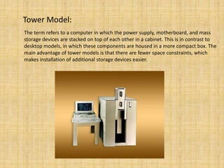 Tower Model:
The term refers to a computer in which the power supply, motherboard, and mass
storage devices are stacked on top of each other in a cabinet. This is in contrast to
desktop models, in which these components are housed in a more compact box. The
main advantage of tower models is that there are fewer space constraints, which
makes installation of additional storage devices easier.
 