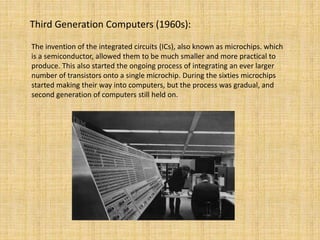 Third Generation Computers (1960s):
The invention of the integrated circuits (ICs), also known as microchips. which
is a semiconductor, allowed them to be much smaller and more practical to
produce. This also started the ongoing process of integrating an ever larger
number of transistors onto a single microchip. During the sixties microchips
started making their way into computers, but the process was gradual, and
second generation of computers still held on.
 