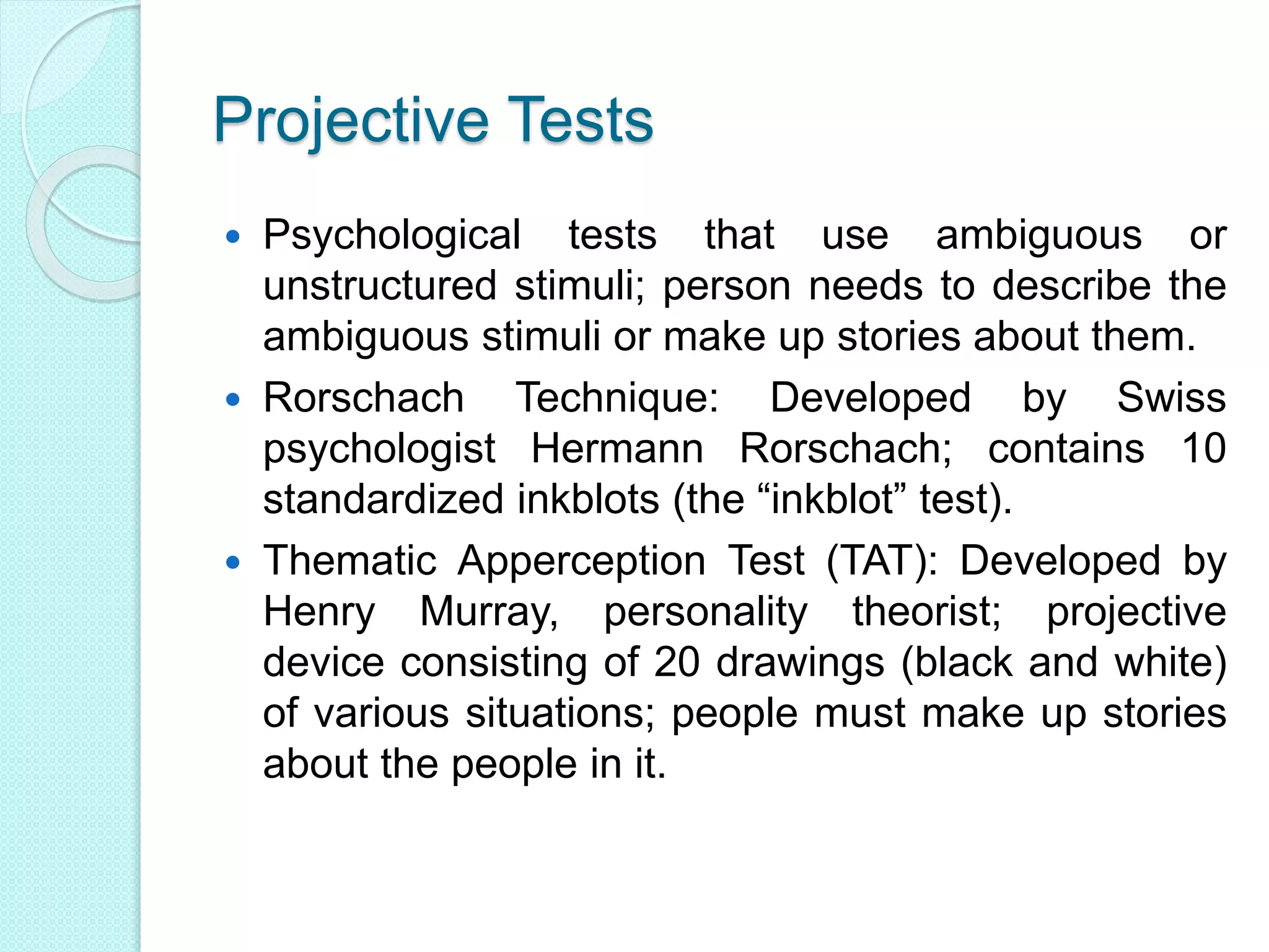 Projective Tests
 Psychological tests that use ambiguous or
unstructured stimuli; person needs to describe the
ambiguous stimuli or make up stories about them.
 Rorschach Technique: Developed by Swiss
psychologist Hermann Rorschach; contains 10
standardized inkblots (the “inkblot” test).
 Thematic Apperception Test (TAT): Developed by
Henry Murray, personality theorist; projective
device consisting of 20 drawings (black and white)
of various situations; people must make up stories
about the people in it.
 