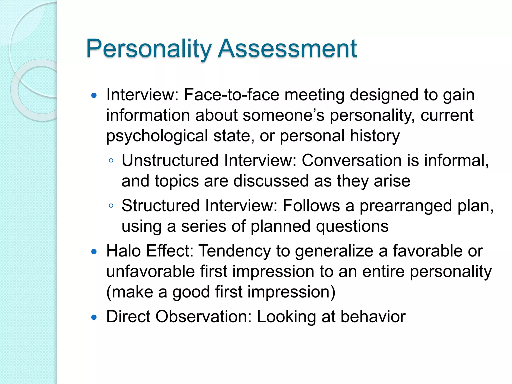 Personality Assessment
 Interview: Face-to-face meeting designed to gain
information about someone’s personality, current
psychological state, or personal history
◦ Unstructured Interview: Conversation is informal,
and topics are discussed as they arise
◦ Structured Interview: Follows a prearranged plan,
using a series of planned questions
 Halo Effect: Tendency to generalize a favorable or
unfavorable first impression to an entire personality
(make a good first impression)
 Direct Observation: Looking at behavior
 