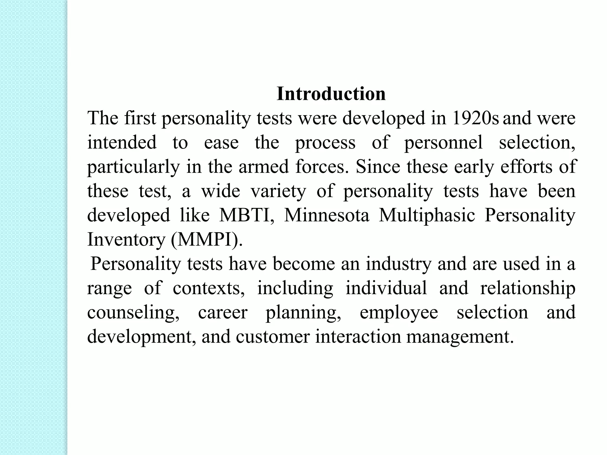 Introduction
The first personality tests were developed in 1920s and were
intended to ease the process of personnel selection,
particularly in the armed forces. Since these early efforts of
these test, a wide variety of personality tests have been
developed like MBTI, Minnesota Multiphasic Personality
Inventory (MMPI).
Personality tests have become an industry and are used in a
range of contexts, including individual and relationship
counseling, career planning, employee selection and
development, and customer interaction management.
 