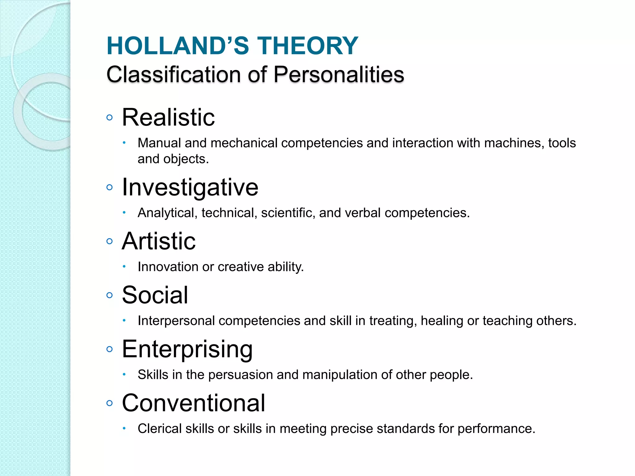 HOLLAND’S THEORY
Classification of Personalities
◦ Realistic
 Manual and mechanical competencies and interaction with machines, tools
and objects.
◦ Investigative
 Analytical, technical, scientific, and verbal competencies.
◦ Artistic
 Innovation or creative ability.
◦ Social
 Interpersonal competencies and skill in treating, healing or teaching others.
◦ Enterprising
 Skills in the persuasion and manipulation of other people.
◦ Conventional
 Clerical skills or skills in meeting precise standards for performance.
 