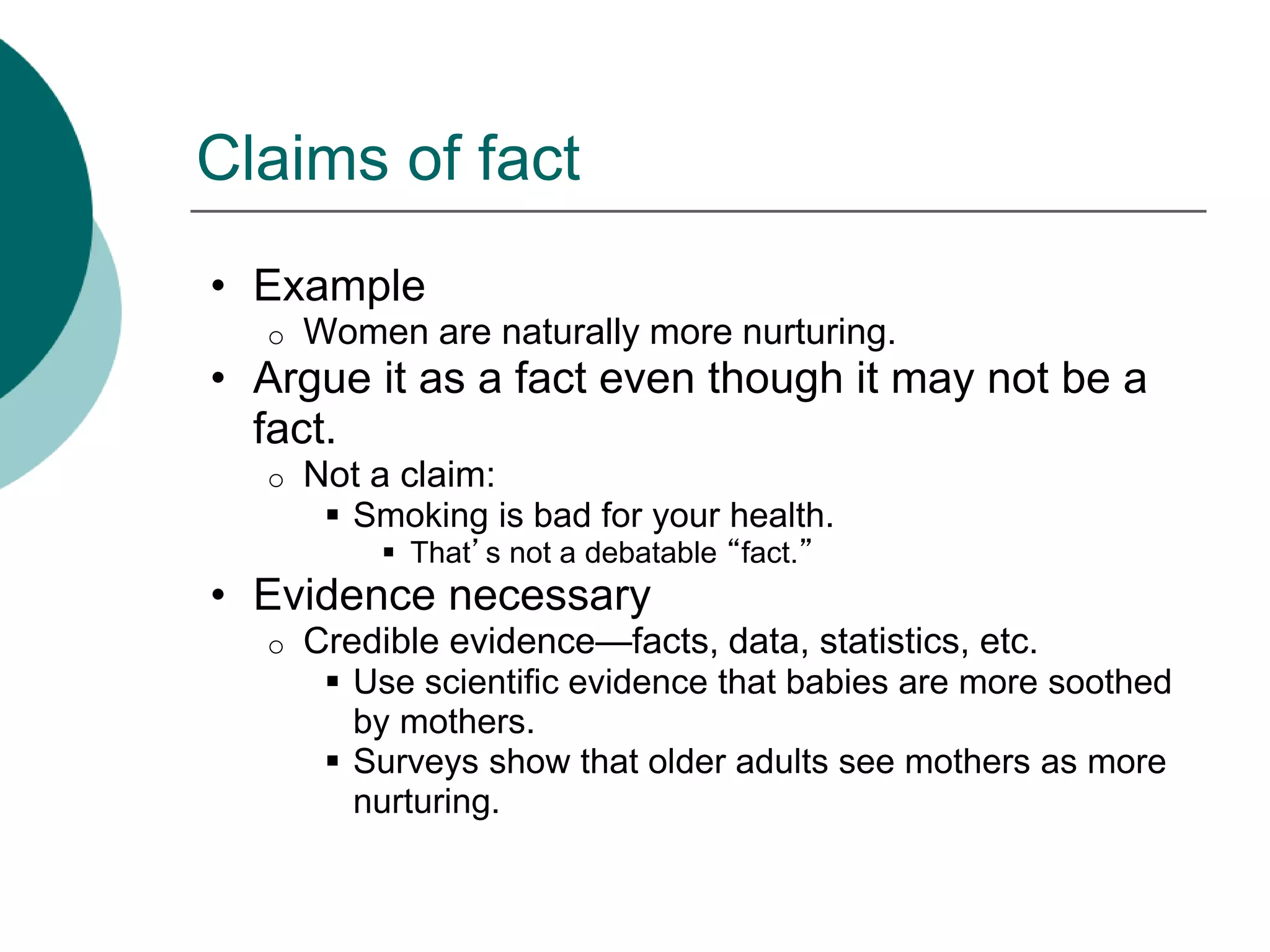 Claims of fact
• Example
o Women are naturally more nurturing.
• Argue it as a fact even though it may not be a
fact.
o Not a claim:
 Smoking is bad for your health.
 That’s not a debatable “fact.”
• Evidence necessary
o Credible evidence—facts, data, statistics, etc.
 Use scientific evidence that babies are more soothed
by mothers.
 Surveys show that older adults see mothers as more
nurturing.
 