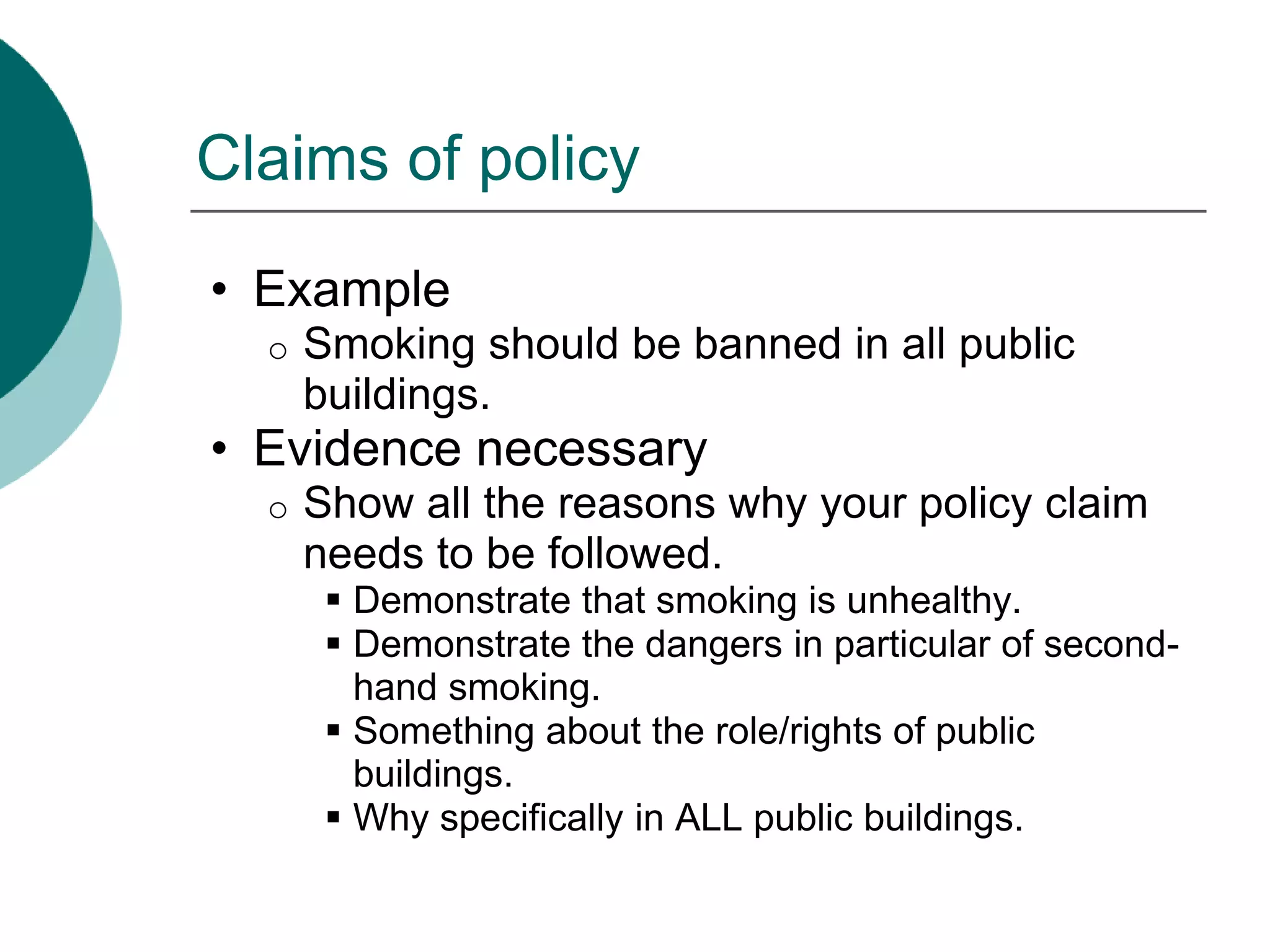 Claims of policy
• Example
o Smoking should be banned in all public
buildings.
• Evidence necessary
o Show all the reasons why your policy claim
needs to be followed.
 Demonstrate that smoking is unhealthy.
 Demonstrate the dangers in particular of second-
hand smoking.
 Something about the role/rights of public
buildings.
 Why specifically in ALL public buildings.
 