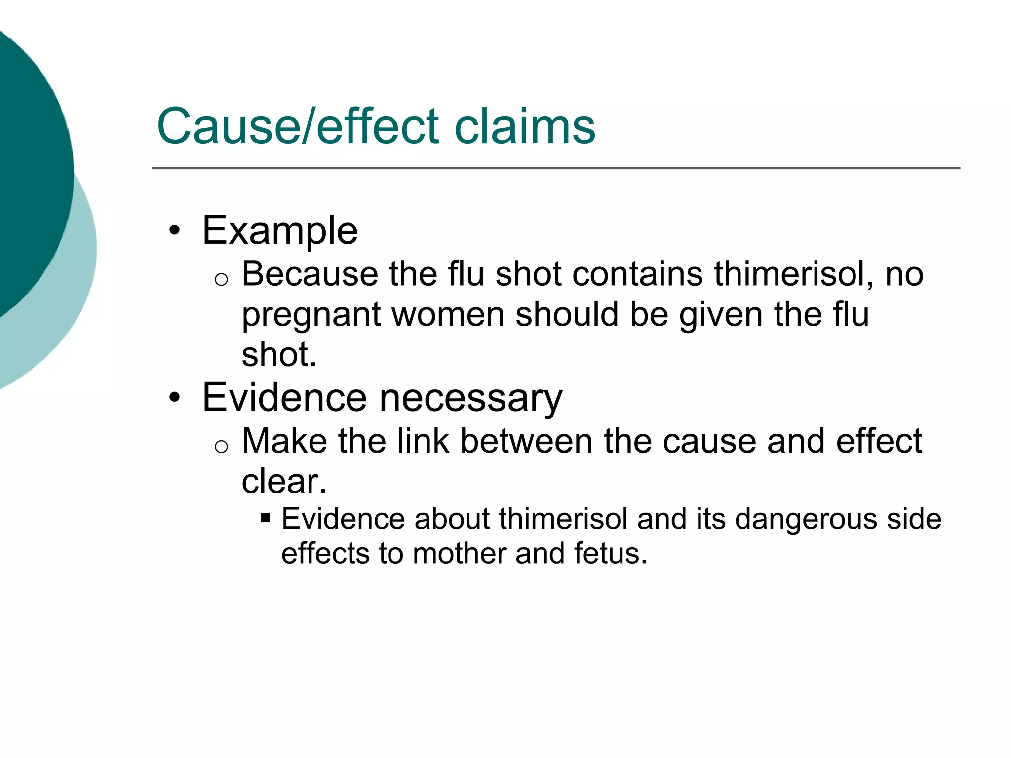 Cause/effect claims
• Example
o Because the flu shot contains thimerisol, no
pregnant women should be given the flu
shot.
• Evidence necessary
o Make the link between the cause and effect
clear.
 Evidence about thimerisol and its dangerous side
effects to mother and fetus.
 